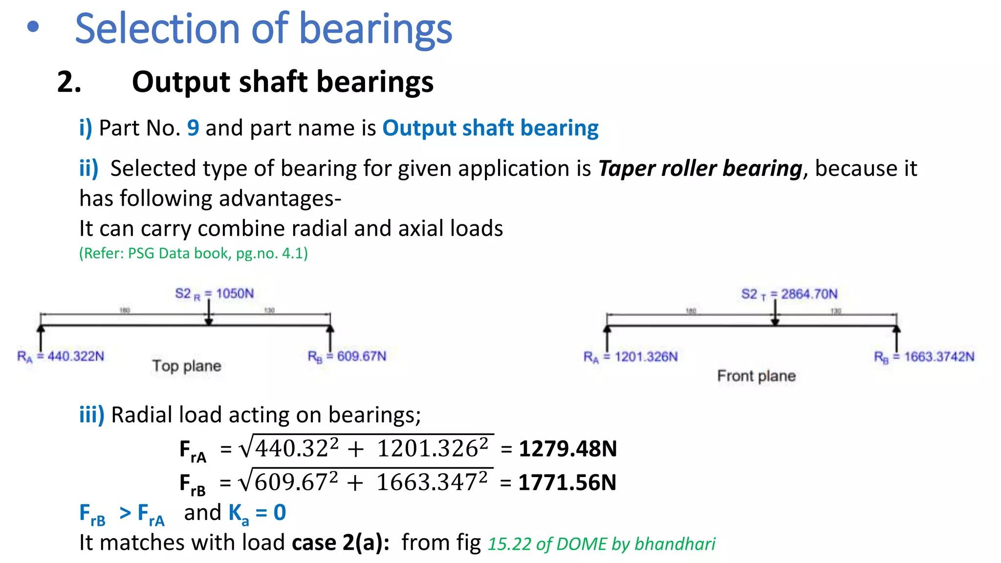 • Selection of bearings
2. Output shaft bearings
i) Part No. 9 and part name is Output shaft bearing
ii) Selected type of bearing for given application is Taper roller bearing, because it
has following advantages-
It can carry combine radial and axial loads
(Refer: PSG Data book, pg.no. 4.1)
iii) Radial load acting on bearings;
FrA = 440.322 + 1201.3262 = 1279.48N
FrB = 609.672 + 1663.3472 = 1771.56N
FrB > FrA and Ka = 0
It matches with load case 2(a): from fig 15.22 of DOME by bhandhari
 