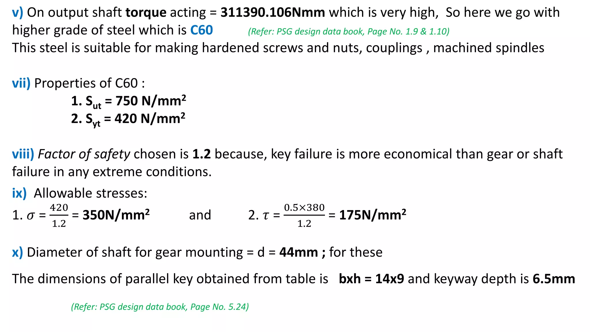 v) On output shaft torque acting = 311390.106Nmm which is very high, So here we go with
higher grade of steel which is C60 (Refer: PSG design data book, Page No. 1.9 & 1.10)
This steel is suitable for making hardened screws and nuts, couplings , machined spindles
vii) Properties of C60 :
1. Sut = 750 N/mm2
2. Syt = 420 N/mm2
viii) Factor of safety chosen is 1.2 because, key failure is more economical than gear or shaft
failure in any extreme conditions.
ix) Allowable stresses:
1. 𝜎 =
420
1.2
= 350N/mm2 and 2. 𝜏 =
0.5×380
1.2
= 175N/mm2
x) Diameter of shaft for gear mounting = d = 44mm ; for these
The dimensions of parallel key obtained from table is bxh = 14x9 and keyway depth is 6.5mm
(Refer: PSG design data book, Page No. 5.24)
 