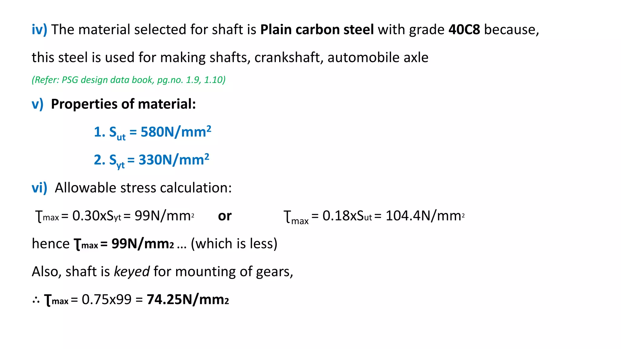 iv) The material selected for shaft is Plain carbon steel with grade 40C8 because,
this steel is used for making shafts, crankshaft, automobile axle
(Refer: PSG design data book, pg.no. 1.9, 1.10)
v) Properties of material:
1. Sut = 580N/mm2
2. Syt = 330N/mm2
vi) Allowable stress calculation:
Ʈmax = 0.30xSyt = 99N/mm2 or Ʈmax = 0.18xSut = 104.4N/mm2
hence Ʈmax = 99N/mm2 … (which is less)
Also, shaft is keyed for mounting of gears,
∴ Ʈmax = 0.75x99 = 74.25N/mm2
 