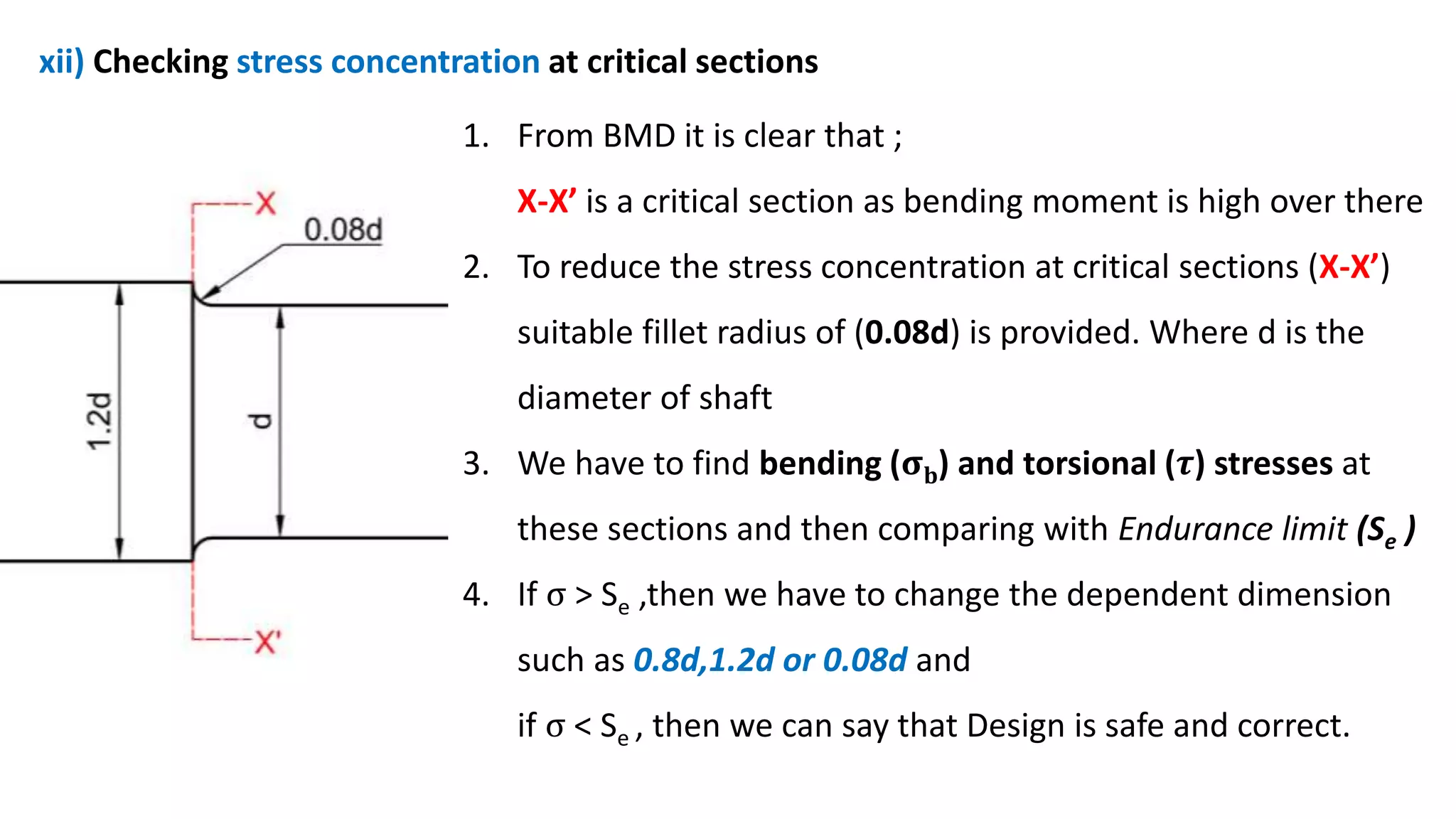 xii) Checking stress concentration at critical sections
1. From BMD it is clear that ;
X-X’ is a critical section as bending moment is high over there
2. To reduce the stress concentration at critical sections (X-X’)
suitable fillet radius of (0.08d) is provided. Where d is the
diameter of shaft
3. We have to find bending (𝛔𝐛) and torsional (𝝉) stresses at
these sections and then comparing with Endurance limit (Se )
4. If σ > Se ,then we have to change the dependent dimension
such as 0.8d,1.2d or 0.08d and
if σ < Se , then we can say that Design is safe and correct.
 