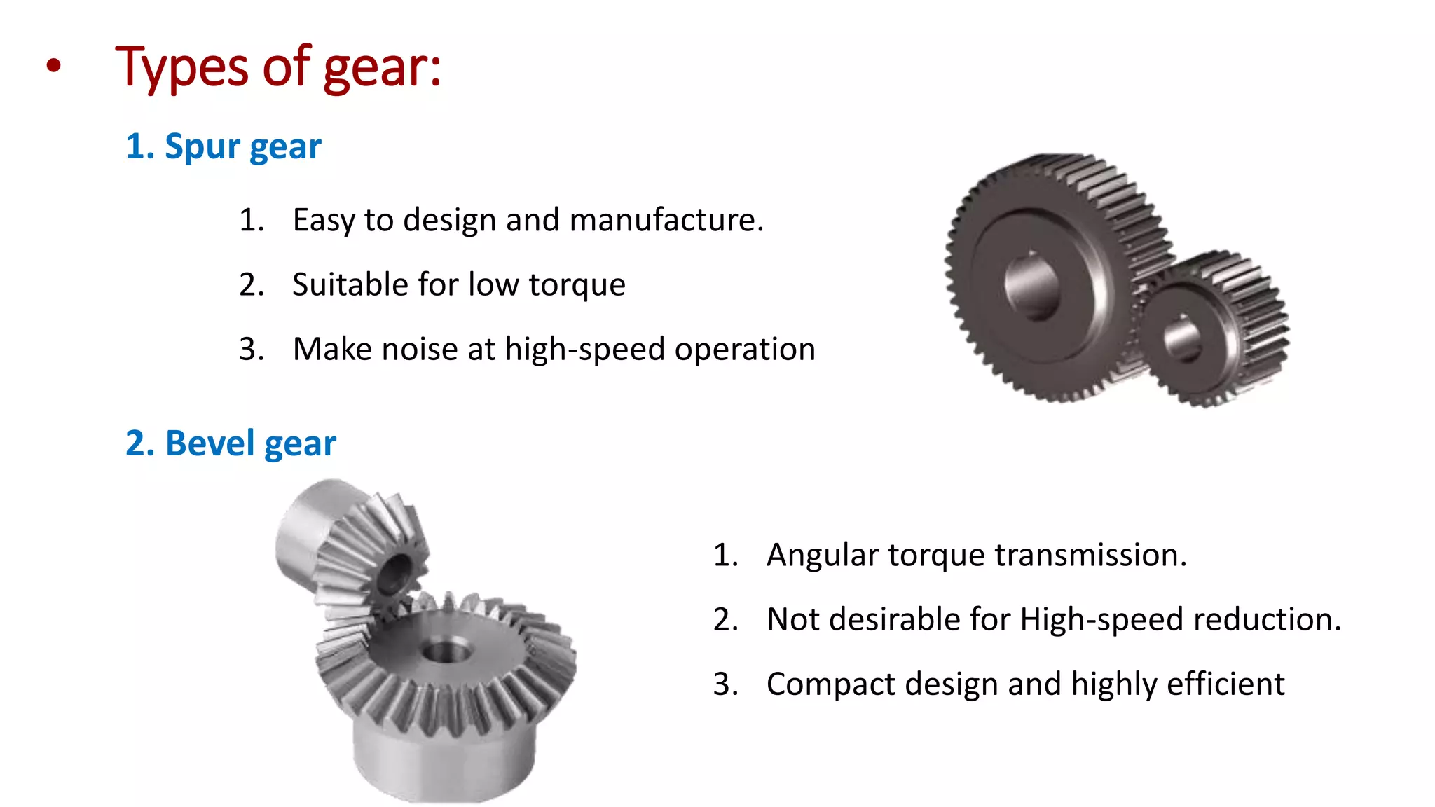 • Types of gear:
1. Spur gear
1. Easy to design and manufacture.
2. Suitable for low torque
3. Make noise at high-speed operation
2. Bevel gear
1. Angular torque transmission.
2. Not desirable for High-speed reduction.
3. Compact design and highly efficient
 