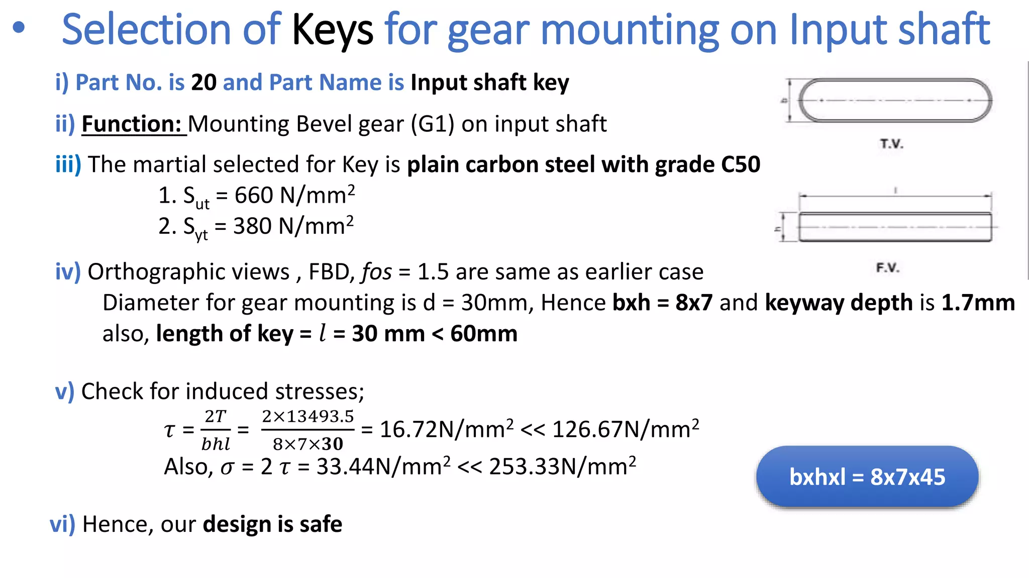 i) Part No. is 20 and Part Name is Input shaft key
v) Check for induced stresses;
𝜏 =
2𝑇
𝑏ℎ𝑙
=
2×13493.5
8×7×𝟑𝟎
= 16.72N/mm2 << 126.67N/mm2
Also, 𝜎 = 2 𝜏 = 33.44N/mm2 << 253.33N/mm2
iv) Orthographic views , FBD, fos = 1.5 are same as earlier case
Diameter for gear mounting is d = 30mm, Hence bxh = 8x7 and keyway depth is 1.7mm
also, length of key = 𝑙 = 30 mm < 60mm
ii) Function: Mounting Bevel gear (G1) on input shaft
vi) Hence, our design is safe
bxhxl = 8x7x45
• Selection of Keys for gear mounting on Input shaft
iii) The martial selected for Key is plain carbon steel with grade C50
1. Sut = 660 N/mm2
2. Syt = 380 N/mm2
 