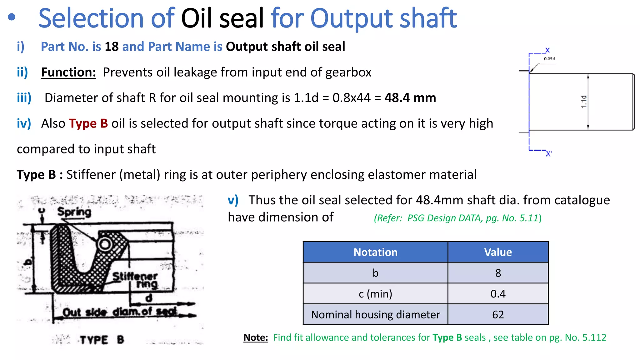 i) Part No. is 18 and Part Name is Output shaft oil seal
ii) Function: Prevents oil leakage from input end of gearbox
iii) Diameter of shaft R for oil seal mounting is 1.1d = 0.8x44 = 48.4 mm
iv) Also Type B oil is selected for output shaft since torque acting on it is very high
compared to input shaft
Type B : Stiffener (metal) ring is at outer periphery enclosing elastomer material
• Selection of Oil seal for Output shaft
v) Thus the oil seal selected for 48.4mm shaft dia. from catalogue
have dimension of
Notation Value
b 8
c (min) 0.4
Nominal housing diameter 62
(Refer: PSG Design DATA, pg. No. 5.11)
Note: Find fit allowance and tolerances for Type B seals , see table on pg. No. 5.112
 