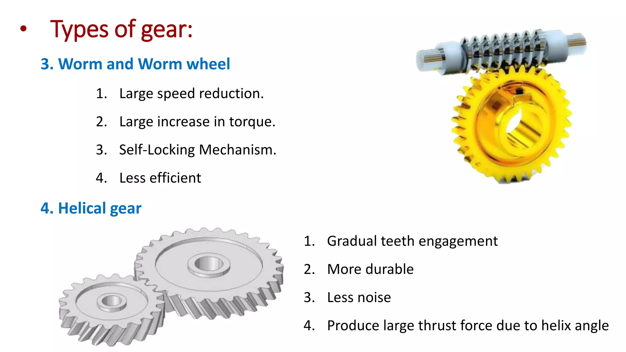 4. Helical gear
3. Worm and Worm wheel
1. Large speed reduction.
2. Large increase in torque.
3. Self-Locking Mechanism.
4. Less efficient
1. Gradual teeth engagement
2. More durable
3. Less noise
4. Produce large thrust force due to helix angle
• Types of gear:
 