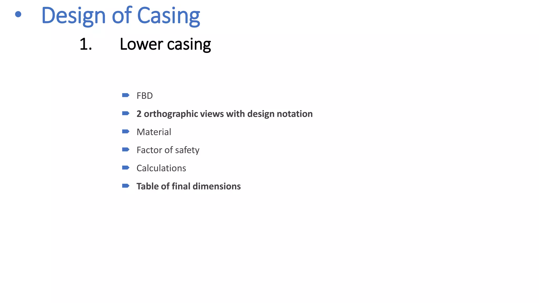 • Design of Casing
1. Lower casing
 FBD
 2 orthographic views with design notation
 Material
 Factor of safety
 Calculations
 Table of final dimensions
 