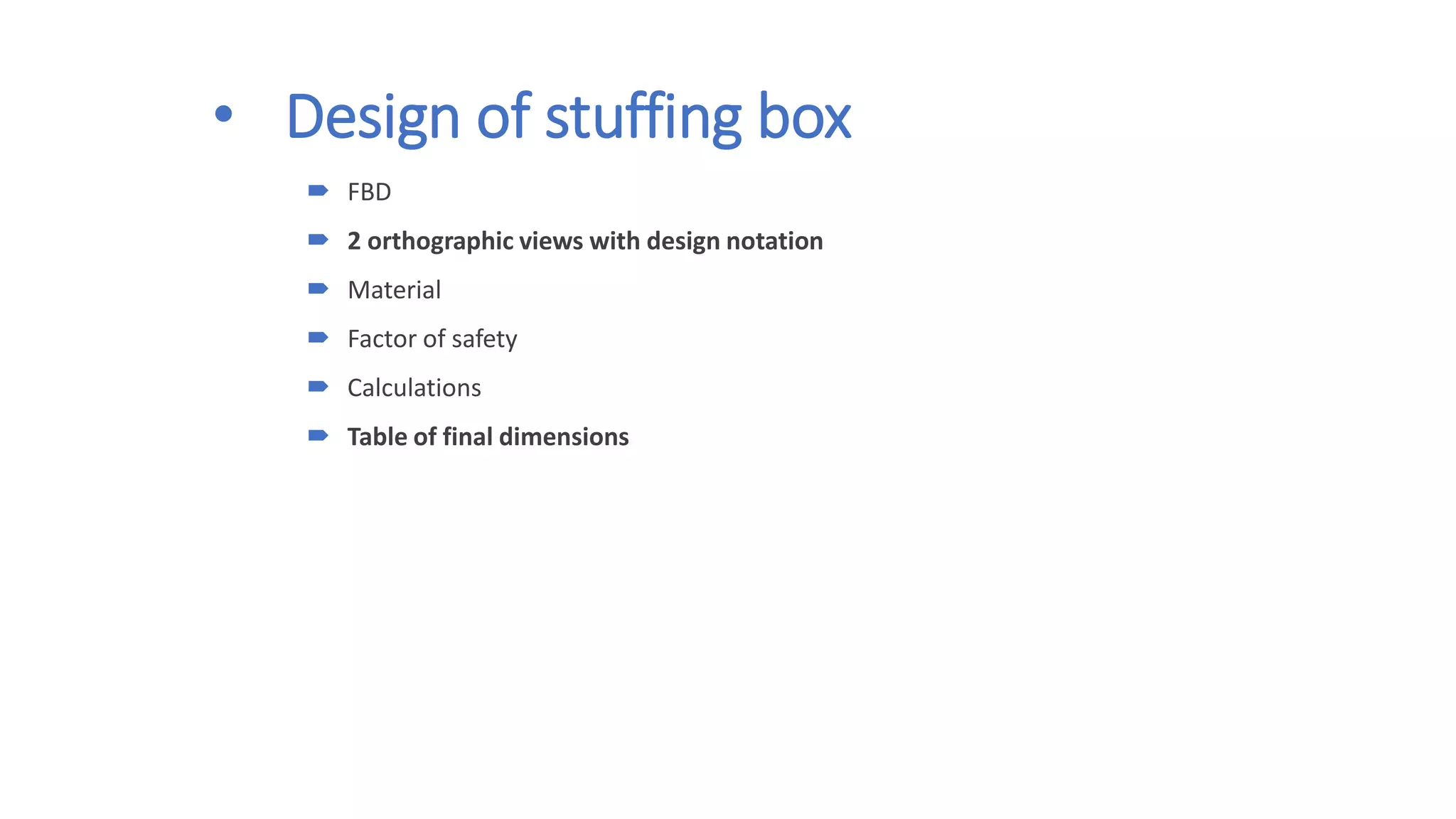 • Design of stuffing box
 FBD
 2 orthographic views with design notation
 Material
 Factor of safety
 Calculations
 Table of final dimensions
 