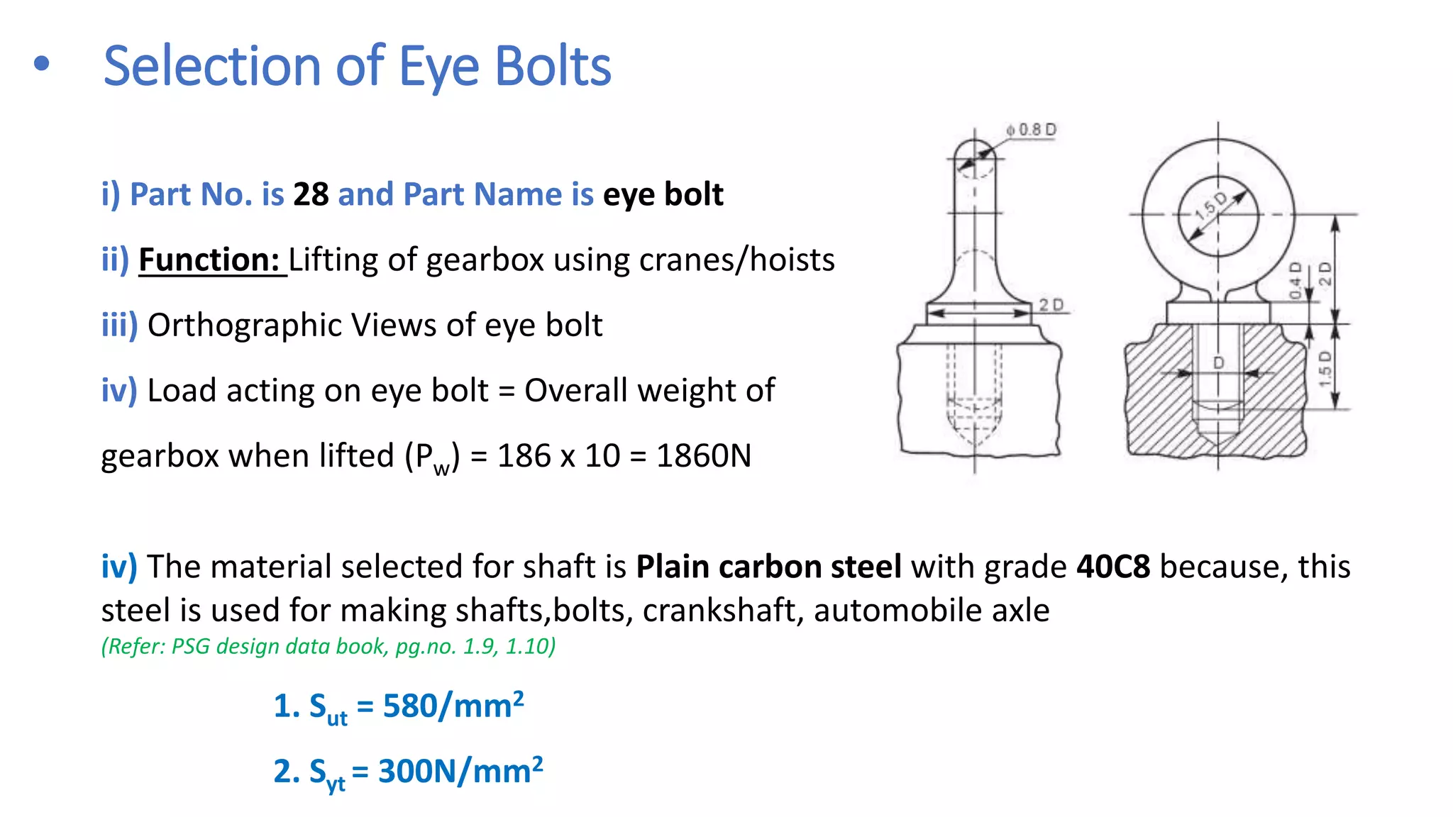 • Selection of Eye Bolts
i) Part No. is 28 and Part Name is eye bolt
ii) Function: Lifting of gearbox using cranes/hoists
iii) Orthographic Views of eye bolt
iv) Load acting on eye bolt = Overall weight of
gearbox when lifted (Pw) = 186 x 10 = 1860N
iv) The material selected for shaft is Plain carbon steel with grade 40C8 because, this
steel is used for making shafts,bolts, crankshaft, automobile axle
(Refer: PSG design data book, pg.no. 1.9, 1.10)
1. Sut = 580/mm2
2. Syt = 300N/mm2
 