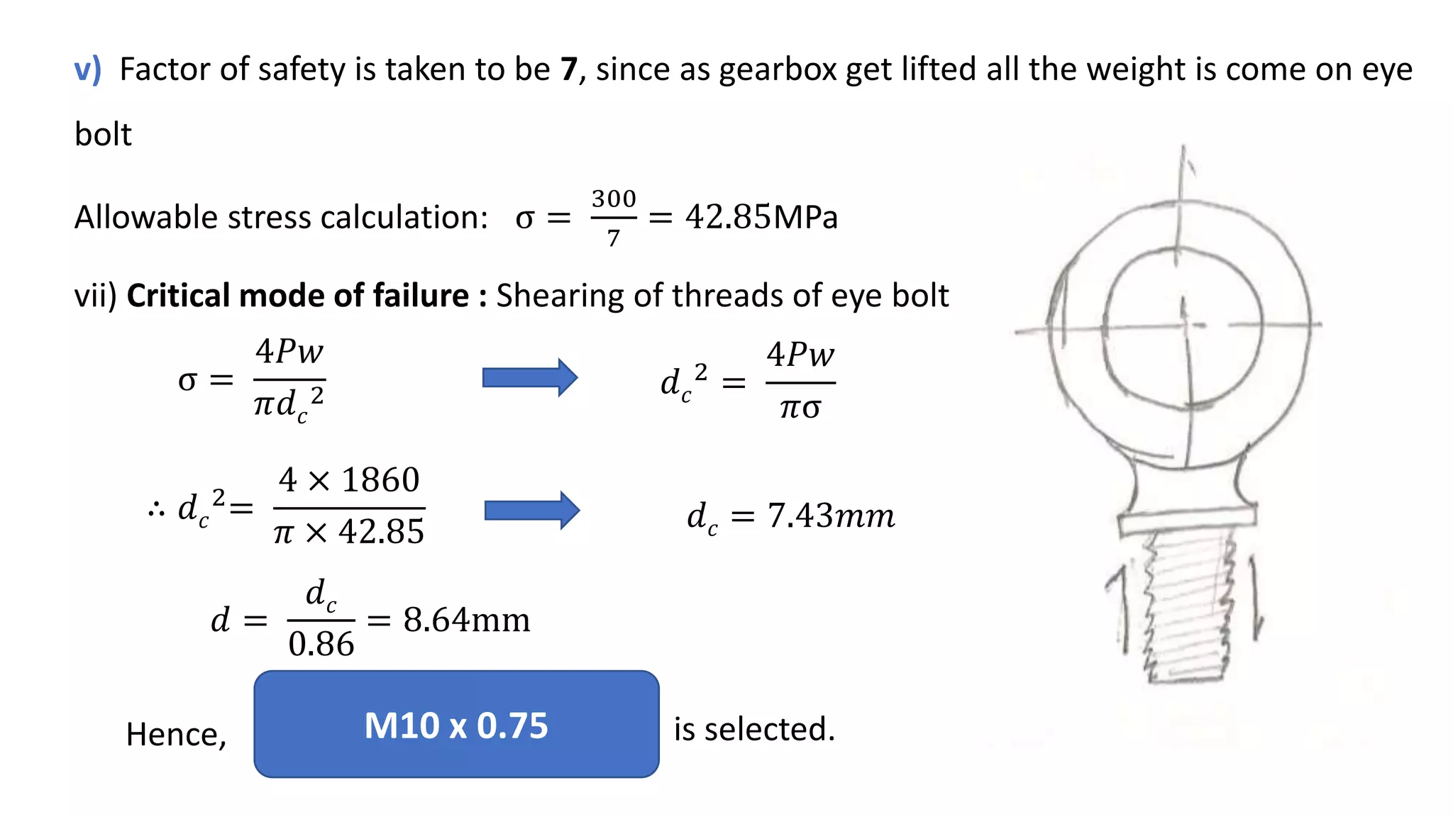 v) Factor of safety is taken to be 7, since as gearbox get lifted all the weight is come on eye
bolt
Allowable stress calculation: σ =
300
7
= 42.85MPa
vii) Critical mode of failure : Shearing of threads of eye bolt
σ =
4𝑃𝑤
𝜋𝑑𝑐
2 𝑑𝑐
2 =
4𝑃𝑤
𝜋σ
∴ 𝑑𝑐
2
=
4 × 1860
𝜋 × 42.85 𝑑𝑐 = 7.43𝑚𝑚
𝑑 =
𝑑𝑐
0.86
= 8.64mm
M10 x 0.75 is selected.
Hence,
 