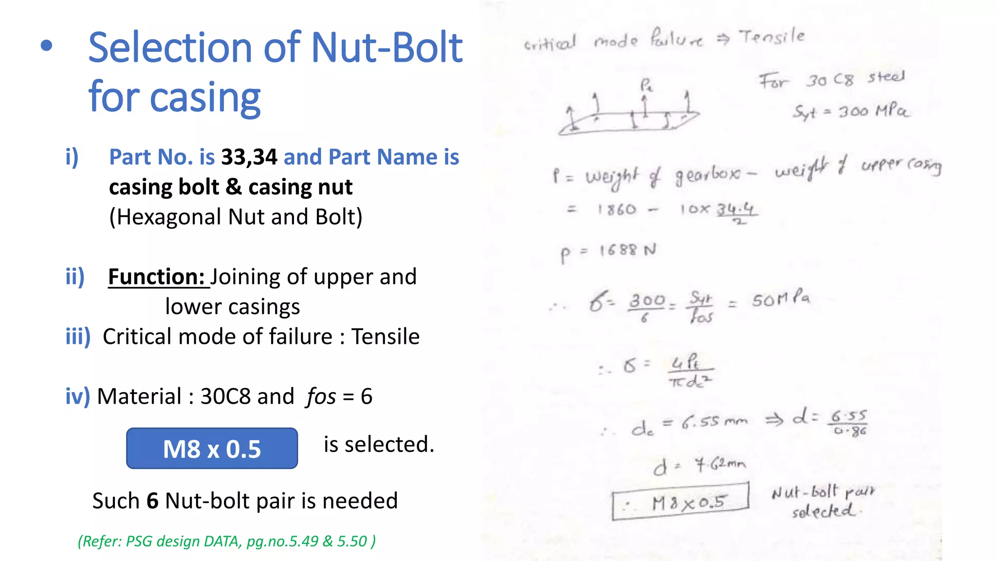 • Selection of Nut-Bolt
for casing
i) Part No. is 33,34 and Part Name is
casing bolt & casing nut
(Hexagonal Nut and Bolt)
ii) Function: Joining of upper and
lower casings
iii) Critical mode of failure : Tensile
iv) Material : 30C8 and fos = 6
M8 x 0.5 is selected.
(Refer: PSG design DATA, pg.no.5.49 & 5.50 )
Such 6 Nut-bolt pair is needed
 