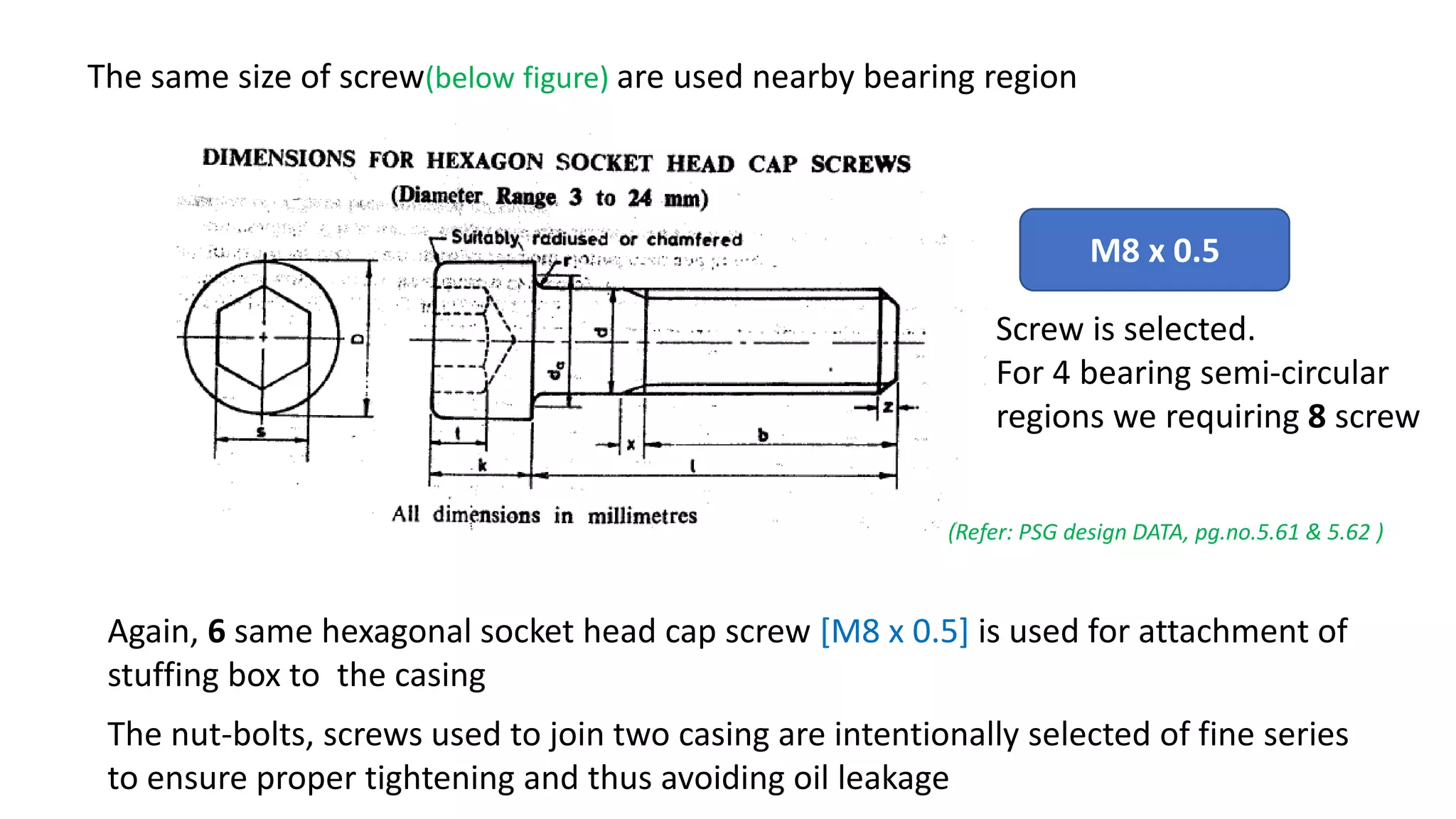 The same size of screw(below figure) are used nearby bearing region
M8 x 0.5
Screw is selected.
For 4 bearing semi-circular
regions we requiring 8 screw
(Refer: PSG design DATA, pg.no.5.61 & 5.62 )
Again, 6 same hexagonal socket head cap screw [M8 x 0.5] is used for attachment of
stuffing box to the casing
The nut-bolts, screws used to join two casing are intentionally selected of fine series
to ensure proper tightening and thus avoiding oil leakage
 