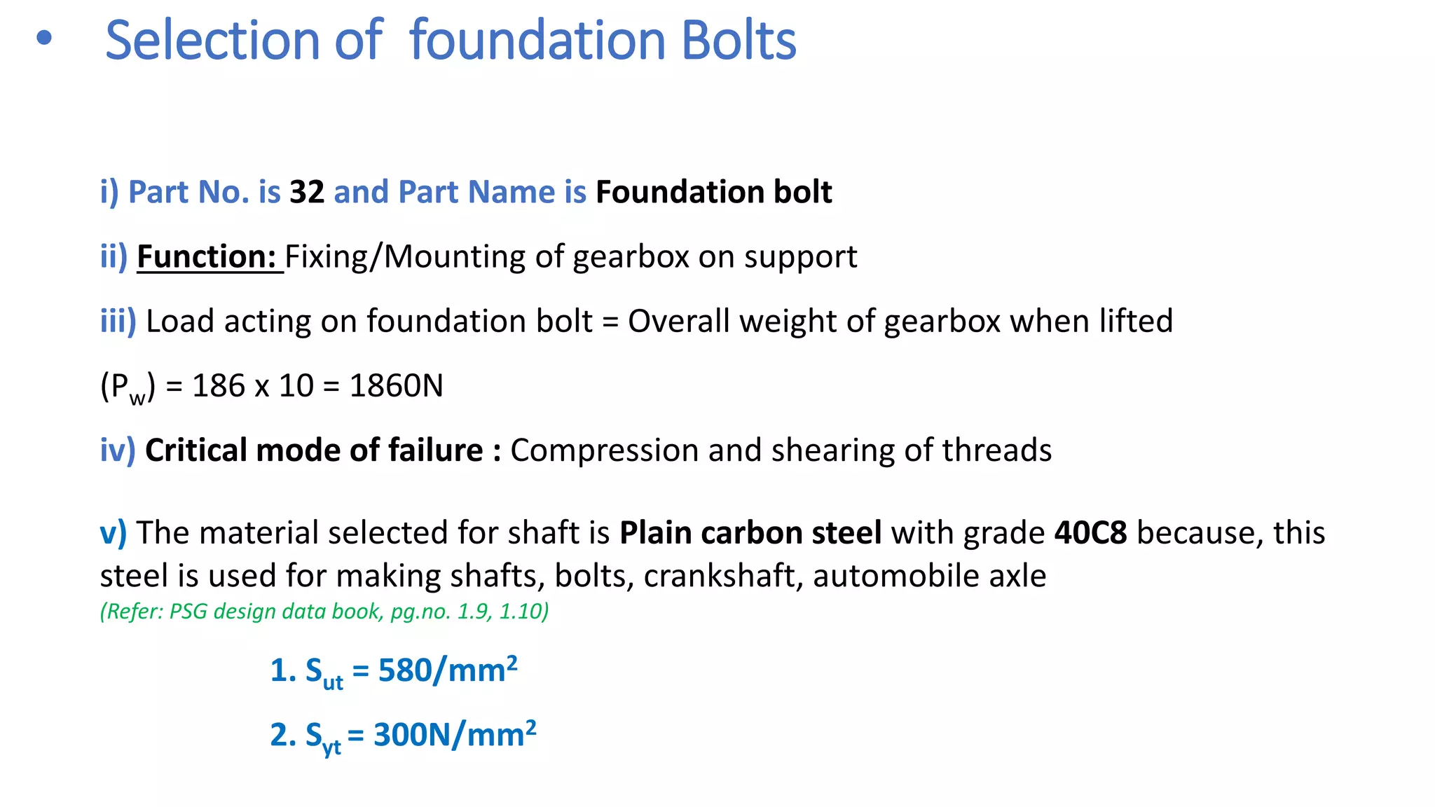 • Selection of foundation Bolts
i) Part No. is 32 and Part Name is Foundation bolt
ii) Function: Fixing/Mounting of gearbox on support
iii) Load acting on foundation bolt = Overall weight of gearbox when lifted
(Pw) = 186 x 10 = 1860N
iv) Critical mode of failure : Compression and shearing of threads
v) The material selected for shaft is Plain carbon steel with grade 40C8 because, this
steel is used for making shafts, bolts, crankshaft, automobile axle
(Refer: PSG design data book, pg.no. 1.9, 1.10)
1. Sut = 580/mm2
2. Syt = 300N/mm2
 