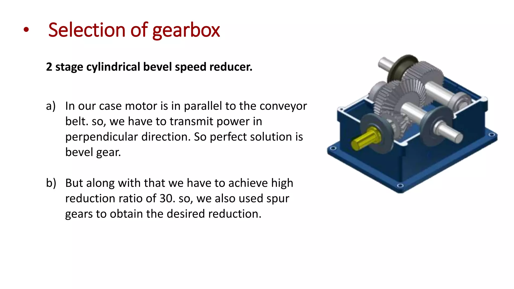• Selection of gearbox
2 stage cylindrical bevel speed reducer.
a) In our case motor is in parallel to the conveyor
belt. so, we have to transmit power in
perpendicular direction. So perfect solution is
bevel gear.
b) But along with that we have to achieve high
reduction ratio of 30. so, we also used spur
gears to obtain the desired reduction.
 