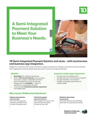 A Semi-Integrated
Payment Solution
to Meet Your
Business’s Needs.
TD Semi-Integrated Payment Solution and uLaw – with touchscreen
and business app integration.
Delight your customers with a quick and secure checkout experience. Enhance convenience with this certified
semi-integrated countertop device featuring a built-in printer and optional PIN pad.
Why choose TD Merchant Solutions?
Benefits
•	 Streamline the checkout experience
•	 
Built-in PCI security features, such as strong
encryption, protect cardholder data from
point of interaction to TD’s secure host
•	 
Designed for true flexibility — option to
operate as a stand-alone terminal
•	 
uLaw provides enhanced customer experience
and added value
Supports a wide range of payments
•	 
Accepts Visa* and Mastercard®
•	 Accepts Discover® and American Express®
•	 
Accepts UnionPay™ and Interac®
•	 
Accepts contactless payments and
mobile wallets
Advice and expertise
you can trust
From the only payment
solutions provider that is
a major Canadian bank
Technical support
you can count on
24/7 support line and on-site
technical service within
4 hours of your call1
Solutions that adapt
as you grow
Payment solutions that will keep
pace with your growing business
 