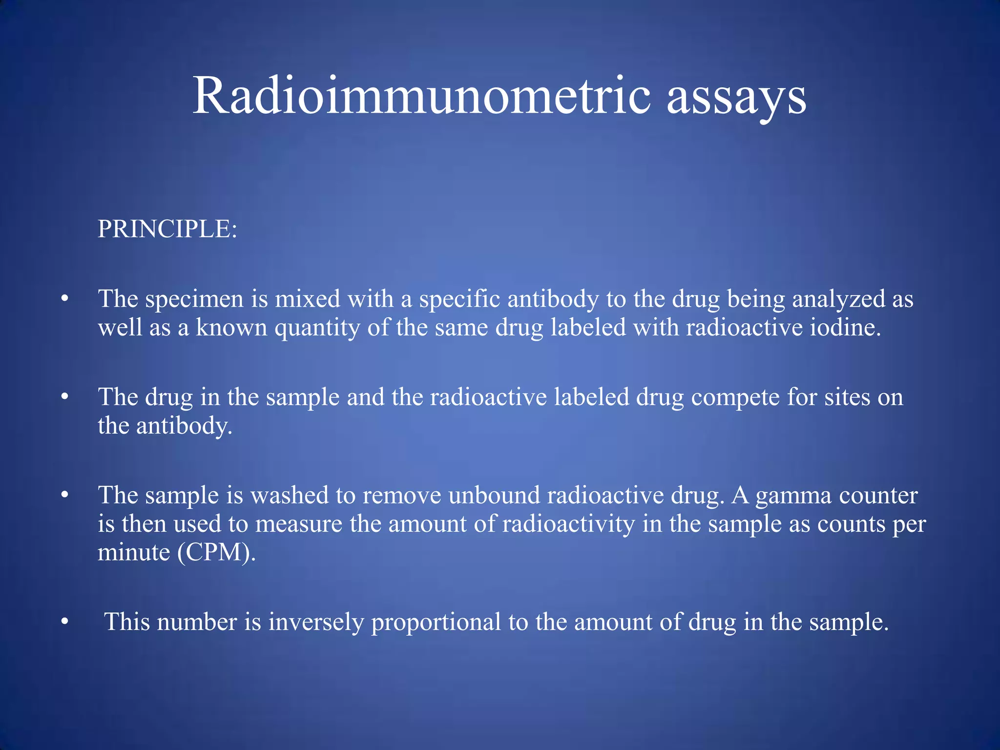 Radioimmunometric assays
PRINCIPLE:
•

The specimen is mixed with a specific antibody to the drug being analyzed as
well as a known quantity of the same drug labeled with radioactive iodine.

•

The drug in the sample and the radioactive labeled drug compete for sites on
the antibody.

•

The sample is washed to remove unbound radioactive drug. A gamma counter
is then used to measure the amount of radioactivity in the sample as counts per
minute (CPM).

•

This number is inversely proportional to the amount of drug in the sample.

 