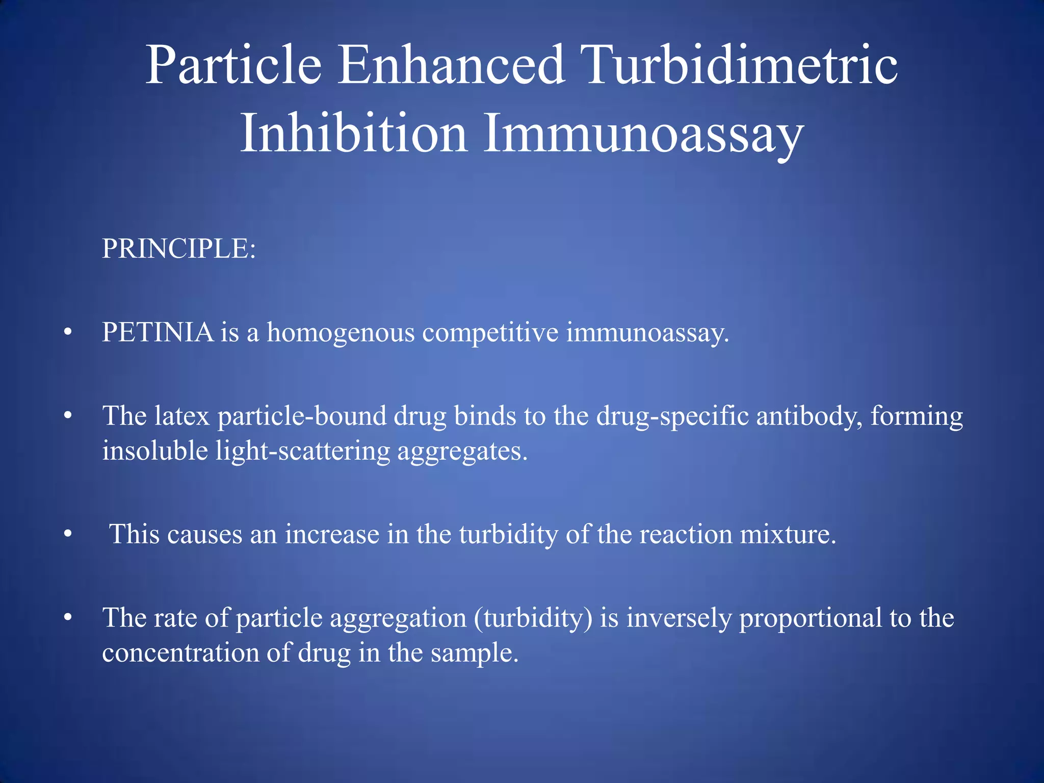Particle Enhanced Turbidimetric
Inhibition Immunoassay
PRINCIPLE:
• PETINIA is a homogenous competitive immunoassay.
• The latex particle-bound drug binds to the drug-specific antibody, forming
insoluble light-scattering aggregates.
•

This causes an increase in the turbidity of the reaction mixture.

• The rate of particle aggregation (turbidity) is inversely proportional to the
concentration of drug in the sample.

 