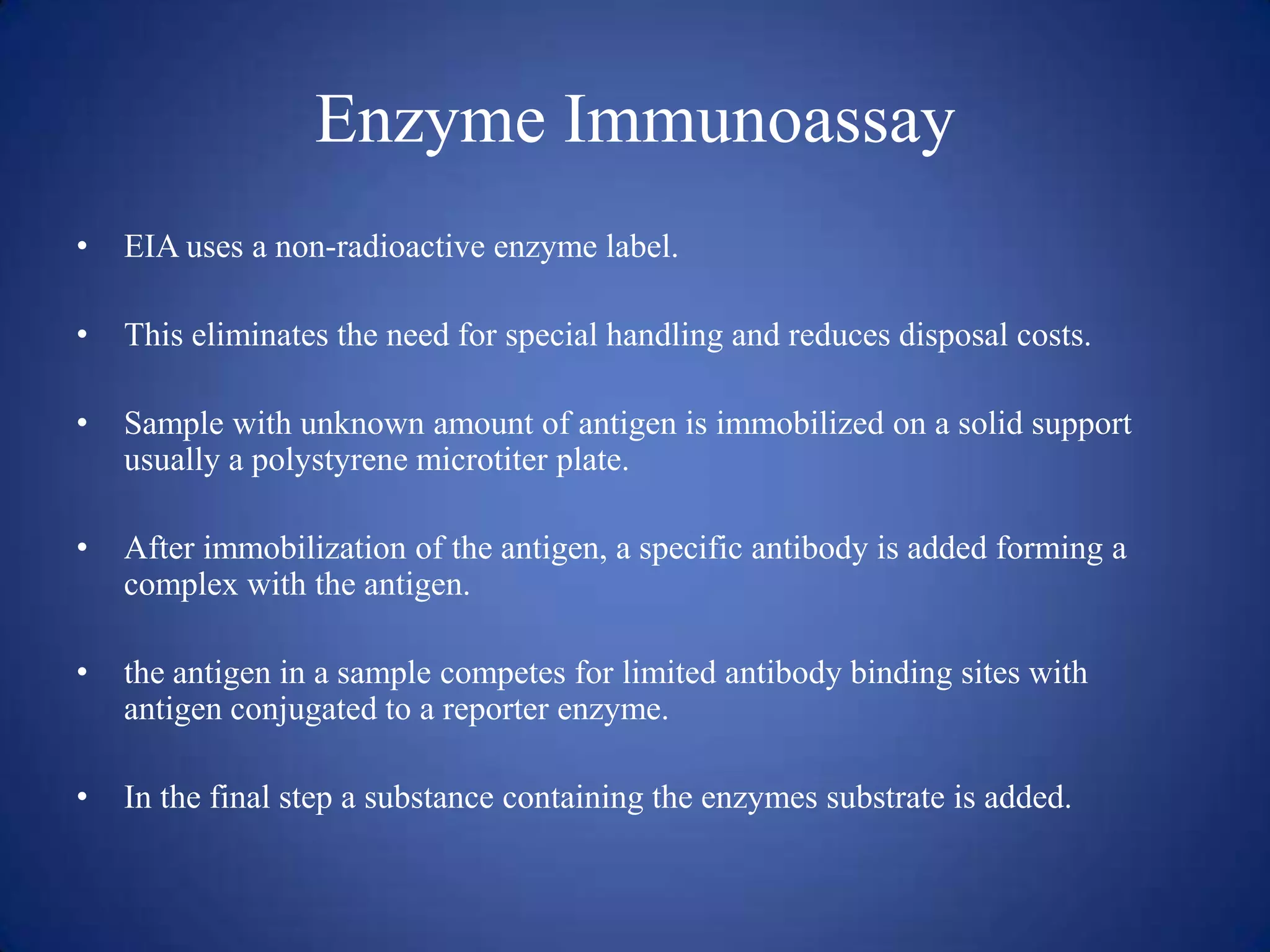 Enzyme Immunoassay
•

EIA uses a non-radioactive enzyme label.

•

This eliminates the need for special handling and reduces disposal costs.

•

Sample with unknown amount of antigen is immobilized on a solid support
usually a polystyrene microtiter plate.

•

After immobilization of the antigen, a specific antibody is added forming a
complex with the antigen.

•

the antigen in a sample competes for limited antibody binding sites with
antigen conjugated to a reporter enzyme.

•

In the final step a substance containing the enzymes substrate is added.

 