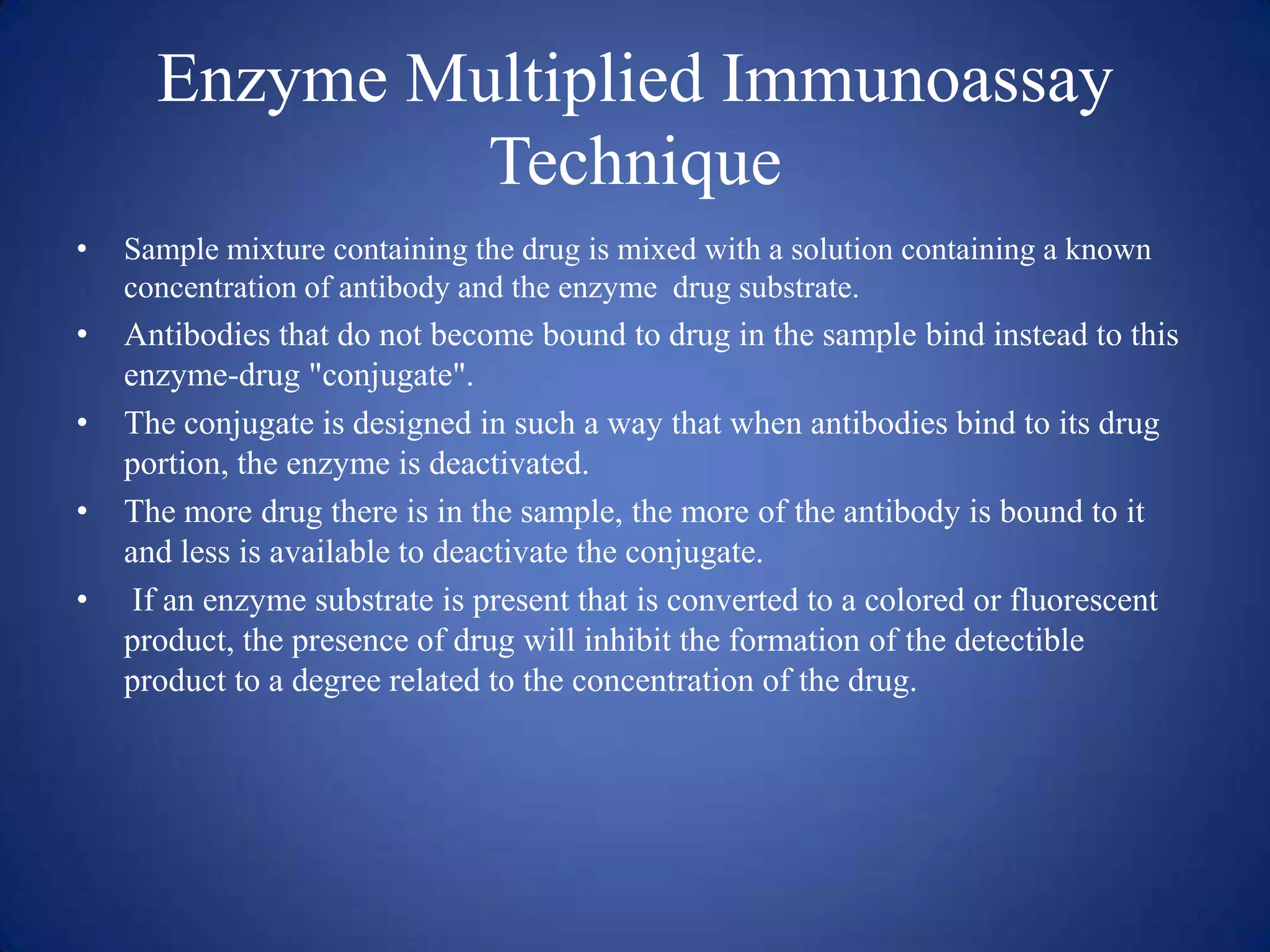 Enzyme Multiplied Immunoassay
Technique
•

Sample mixture containing the drug is mixed with a solution containing a known
concentration of antibody and the enzyme drug substrate.

•

Antibodies that do not become bound to drug in the sample bind instead to this
enzyme-drug "conjugate".
The conjugate is designed in such a way that when antibodies bind to its drug
portion, the enzyme is deactivated.
The more drug there is in the sample, the more of the antibody is bound to it
and less is available to deactivate the conjugate.
If an enzyme substrate is present that is converted to a colored or fluorescent
product, the presence of drug will inhibit the formation of the detectible
product to a degree related to the concentration of the drug.

•
•
•

 
