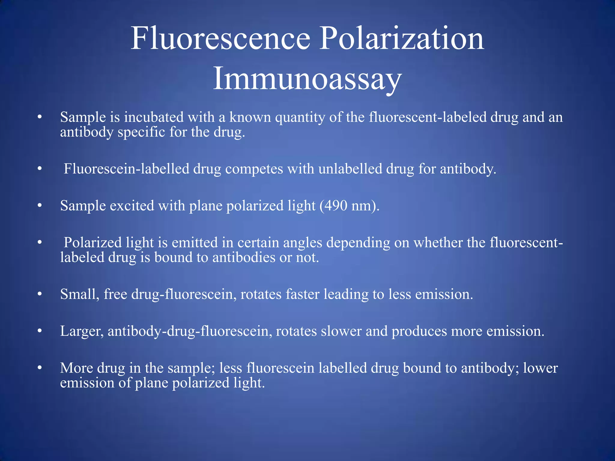 Fluorescence Polarization
Immunoassay
•

Sample is incubated with a known quantity of the fluorescent-labeled drug and an
antibody specific for the drug.

•

Fluorescein-labelled drug competes with unlabelled drug for antibody.

•

Sample excited with plane polarized light (490 nm).

•

Polarized light is emitted in certain angles depending on whether the fluorescentlabeled drug is bound to antibodies or not.

•

Small, free drug-fluorescein, rotates faster leading to less emission.

•

Larger, antibody-drug-fluorescein, rotates slower and produces more emission.

•

More drug in the sample; less fluorescein labelled drug bound to antibody; lower
emission of plane polarized light.

 