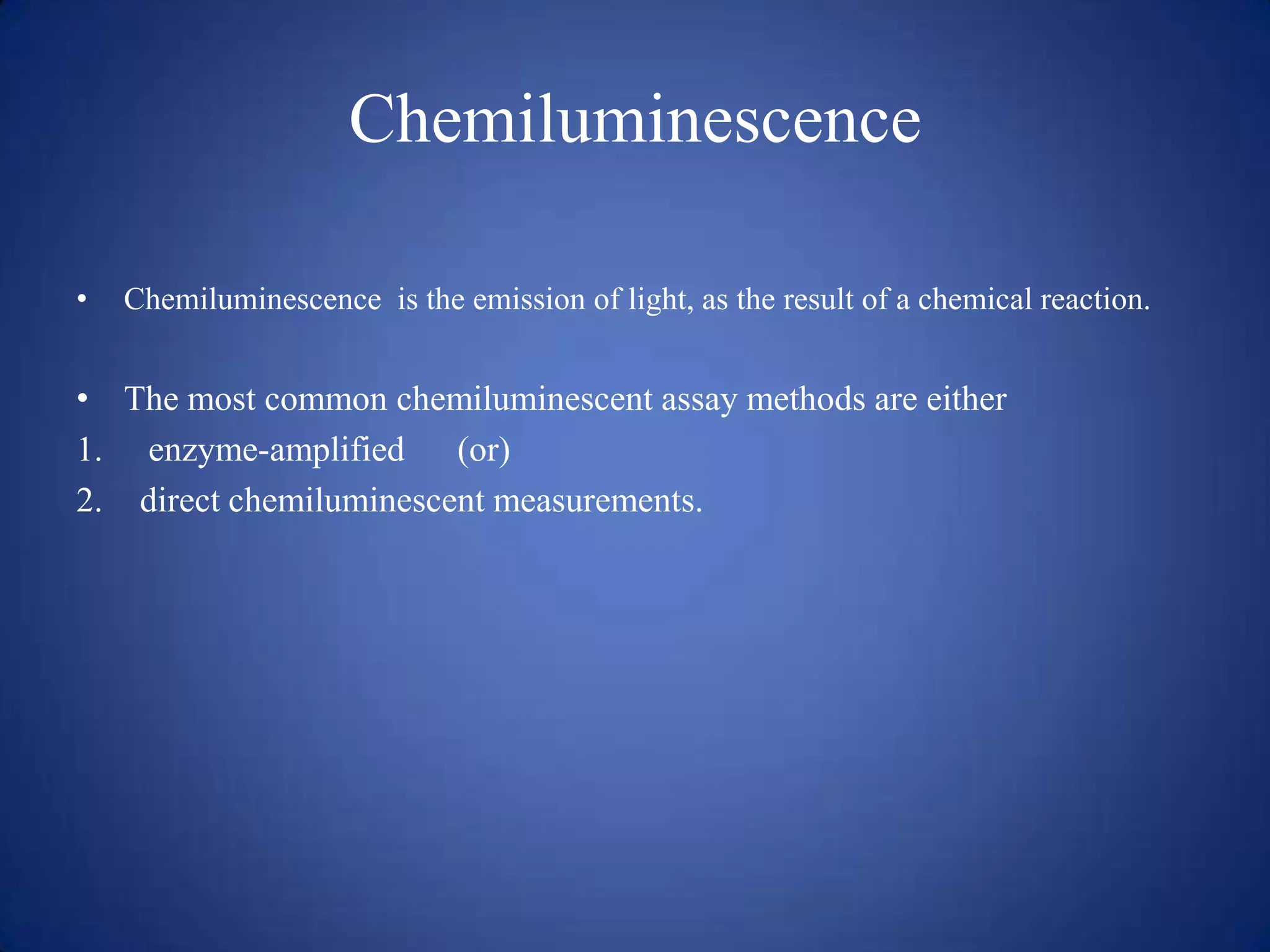 Chemiluminescence
•

Chemiluminescence is the emission of light, as the result of a chemical reaction.

• The most common chemiluminescent assay methods are either
1. enzyme-amplified (or)
2. direct chemiluminescent measurements.

 