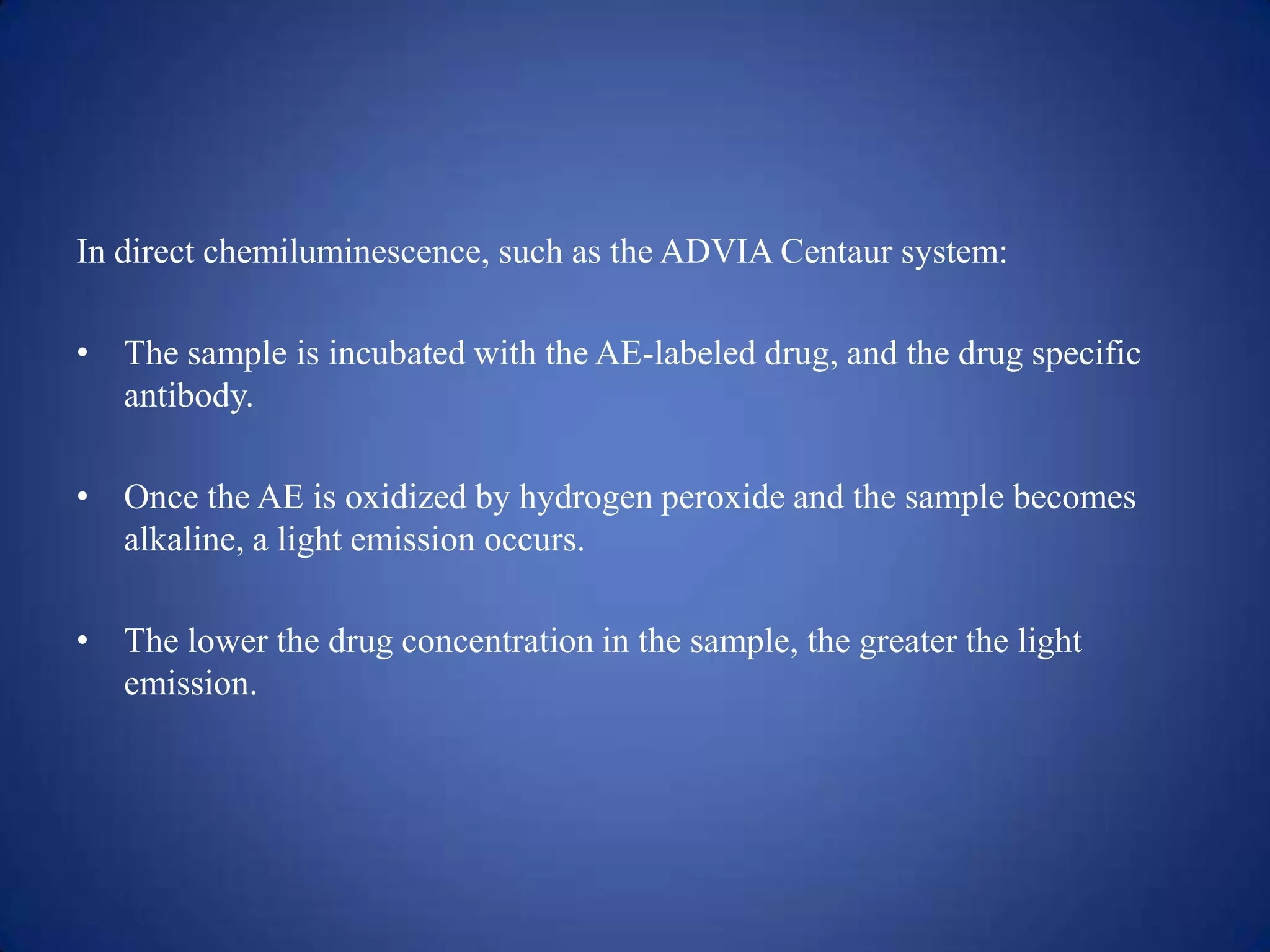 In direct chemiluminescence, such as the ADVIA Centaur system:
• The sample is incubated with the AE-labeled drug, and the drug specific
antibody.
• Once the AE is oxidized by hydrogen peroxide and the sample becomes
alkaline, a light emission occurs.
• The lower the drug concentration in the sample, the greater the light
emission.

 