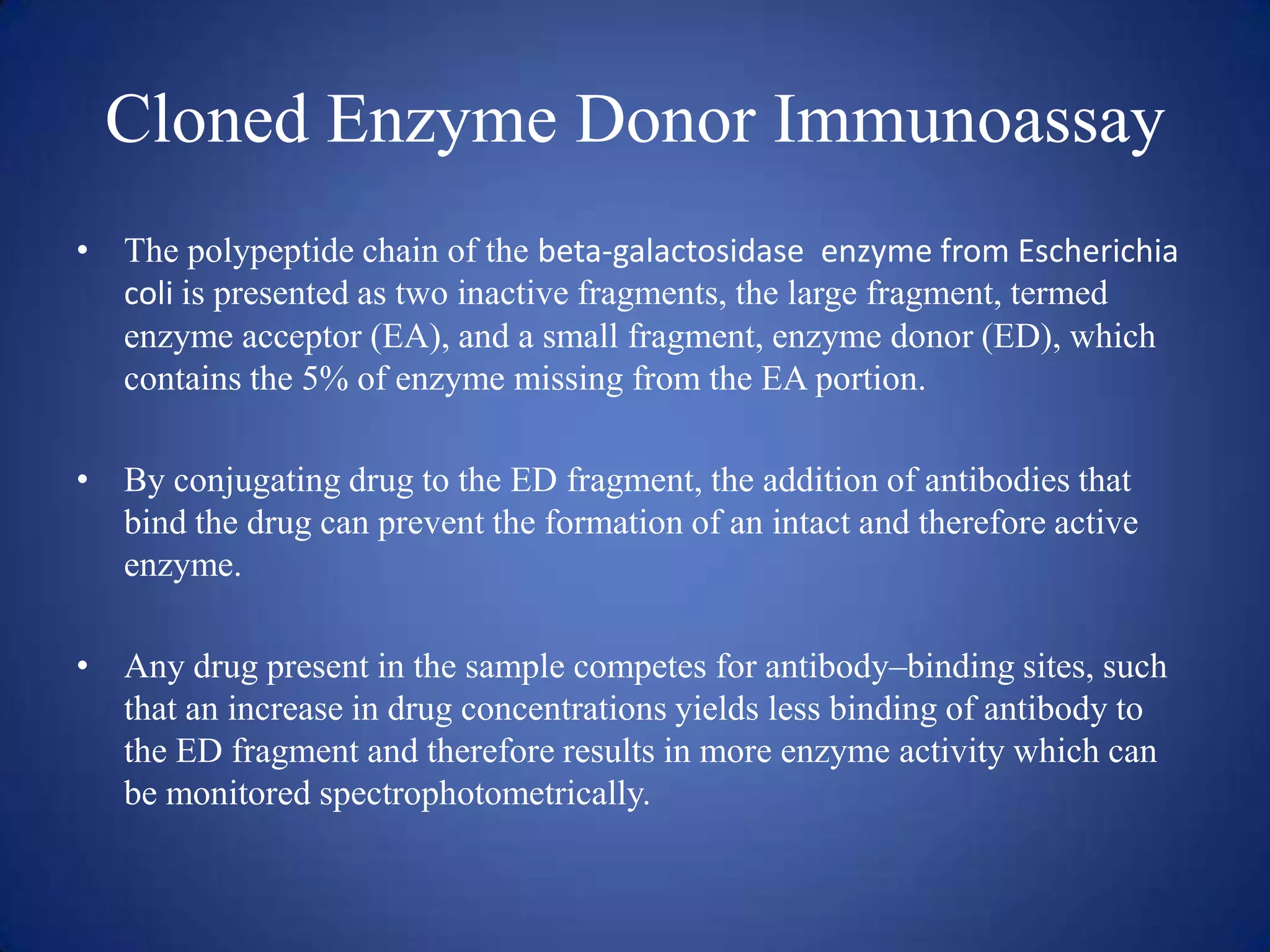 Cloned Enzyme Donor Immunoassay
• The polypeptide chain of the beta-galactosidase enzyme from Escherichia
coli is presented as two inactive fragments, the large fragment, termed
enzyme acceptor (EA), and a small fragment, enzyme donor (ED), which
contains the 5% of enzyme missing from the EA portion.
• By conjugating drug to the ED fragment, the addition of antibodies that
bind the drug can prevent the formation of an intact and therefore active
enzyme.
• Any drug present in the sample competes for antibody–binding sites, such
that an increase in drug concentrations yields less binding of antibody to
the ED fragment and therefore results in more enzyme activity which can
be monitored spectrophotometrically.

 