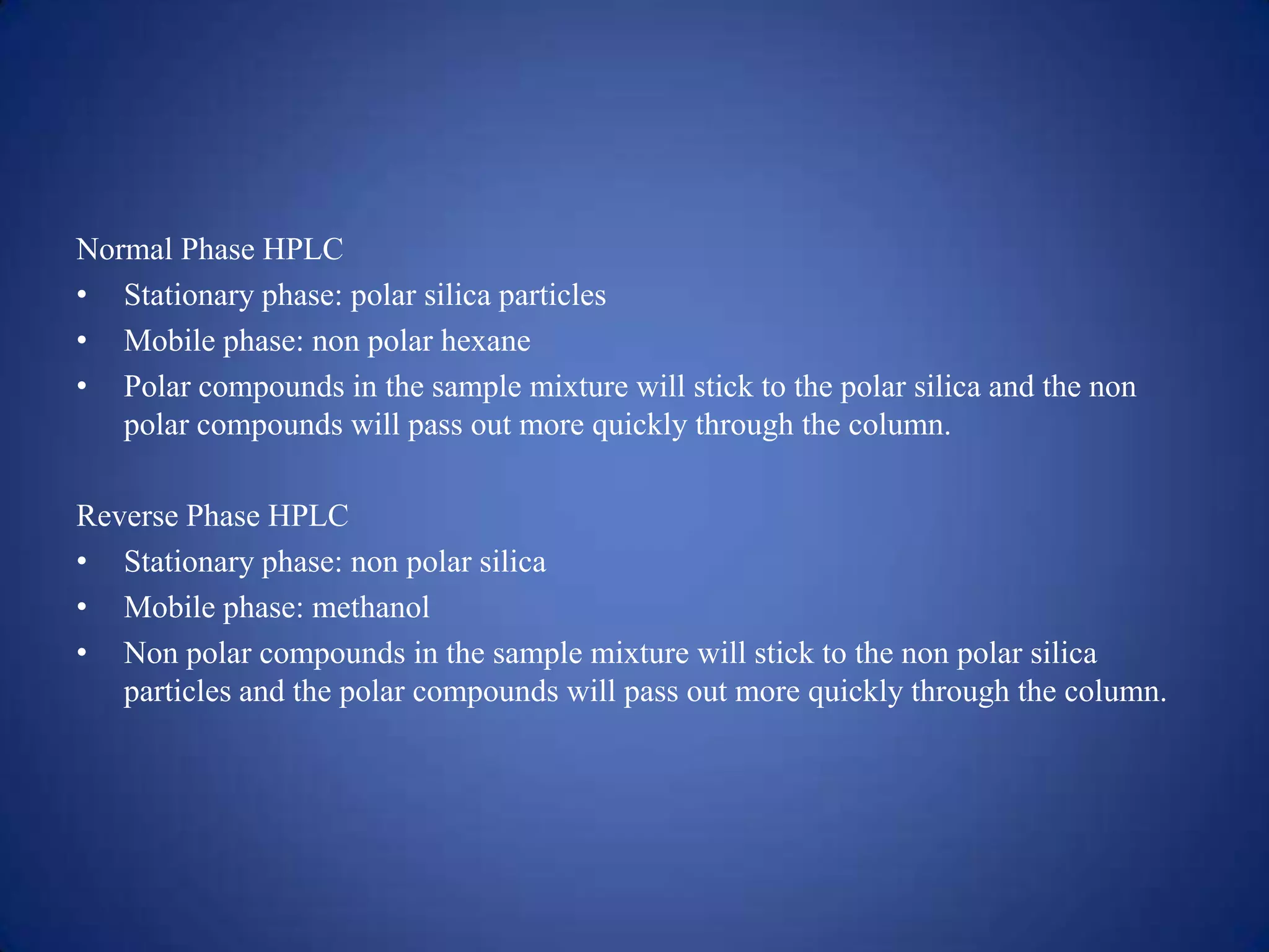 Normal Phase HPLC
• Stationary phase: polar silica particles
• Mobile phase: non polar hexane
• Polar compounds in the sample mixture will stick to the polar silica and the non
polar compounds will pass out more quickly through the column.
Reverse Phase HPLC
• Stationary phase: non polar silica
• Mobile phase: methanol
• Non polar compounds in the sample mixture will stick to the non polar silica
particles and the polar compounds will pass out more quickly through the column.

 