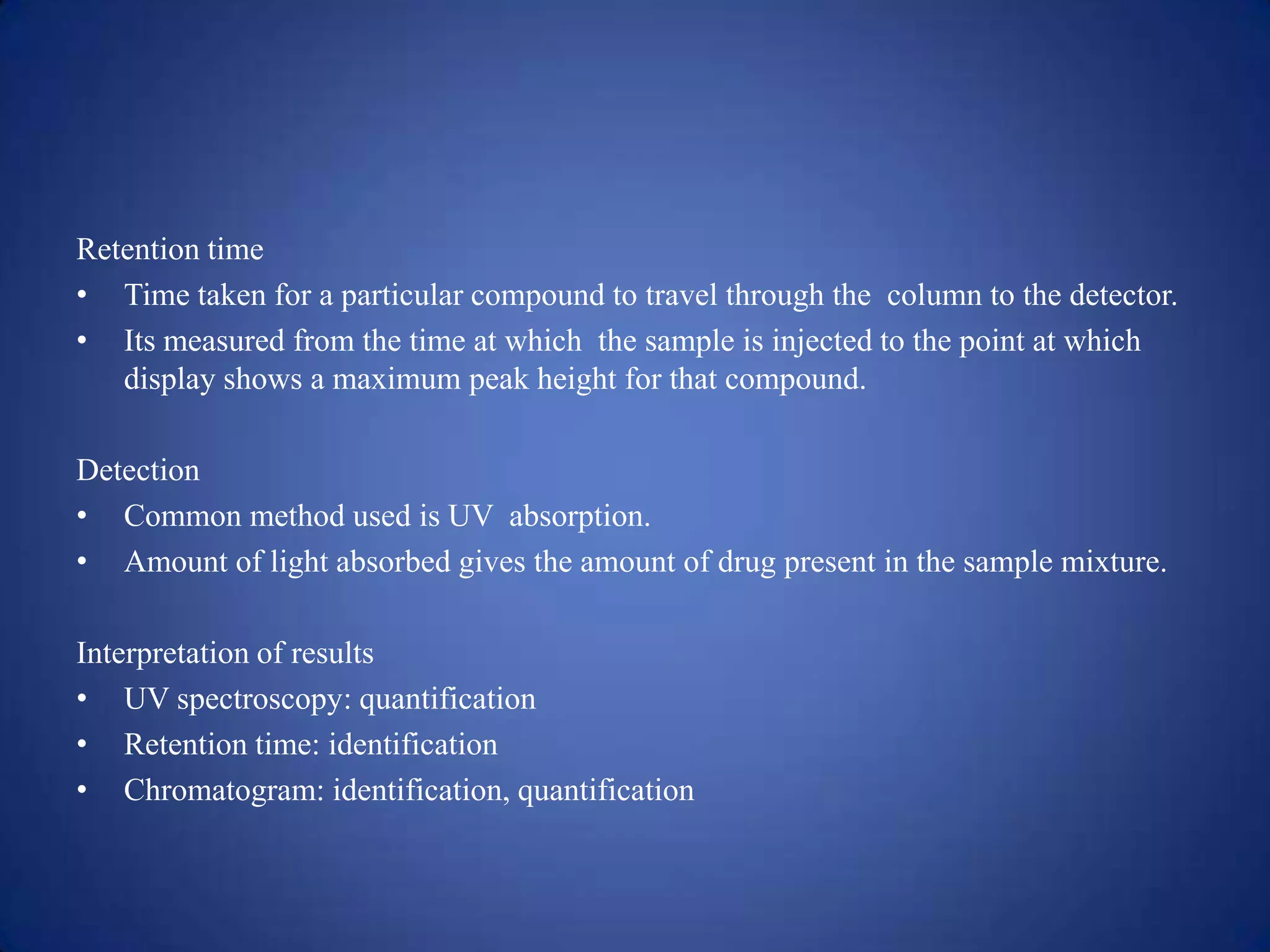Retention time
• Time taken for a particular compound to travel through the column to the detector.
• Its measured from the time at which the sample is injected to the point at which
display shows a maximum peak height for that compound.
Detection
• Common method used is UV absorption.
• Amount of light absorbed gives the amount of drug present in the sample mixture.
Interpretation of results
• UV spectroscopy: quantification
• Retention time: identification
• Chromatogram: identification, quantification

 
