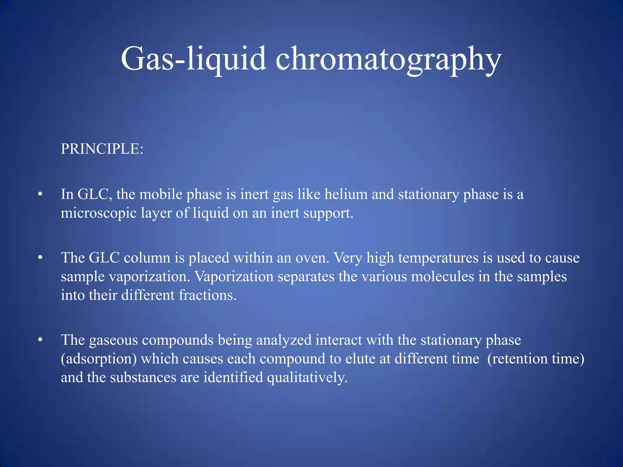 Gas-liquid chromatography
PRINCIPLE:
•

In GLC, the mobile phase is inert gas like helium and stationary phase is a
microscopic layer of liquid on an inert support.

•

The GLC column is placed within an oven. Very high temperatures is used to cause
sample vaporization. Vaporization separates the various molecules in the samples
into their different fractions.

•

The gaseous compounds being analyzed interact with the stationary phase
(adsorption) which causes each compound to elute at different time (retention time)
and the substances are identified qualitatively.

 