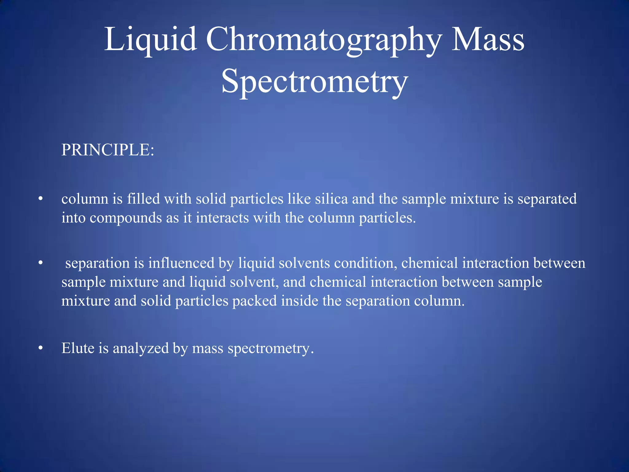 Liquid Chromatography Mass
Spectrometry
PRINCIPLE:
•

column is filled with solid particles like silica and the sample mixture is separated
into compounds as it interacts with the column particles.

•

separation is influenced by liquid solvents condition, chemical interaction between
sample mixture and liquid solvent, and chemical interaction between sample
mixture and solid particles packed inside the separation column.

•

Elute is analyzed by mass spectrometry.

 