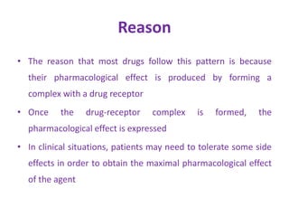 Reason
• The reason that most drugs follow this pattern is because
their pharmacological effect is produced by forming a
complex with a drug receptor
• Once the drug-receptor complex is formed, the
pharmacological effect is expressed
• In clinical situations, patients may need to tolerate some side
effects in order to obtain the maximal pharmacological effect
of the agent
 
