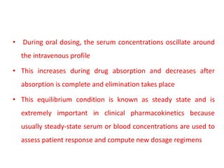 • During oral dosing, the serum concentrations oscillate around
the intravenous profile
• This increases during drug absorption and decreases after
absorption is complete and elimination takes place
• This equilibrium condition is known as steady state and is
extremely important in clinical pharmacokinetics because
usually steady-state serum or blood concentrations are used to
assess patient response and compute new dosage regimens
 