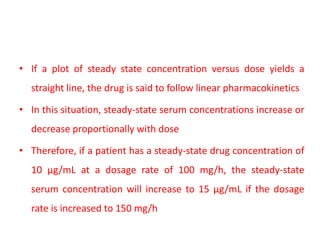• If a plot of steady state concentration versus dose yields a
straight line, the drug is said to follow linear pharmacokinetics
• In this situation, steady-state serum concentrations increase or
decrease proportionally with dose
• Therefore, if a patient has a steady-state drug concentration of
10 μg/mL at a dosage rate of 100 mg/h, the steady-state
serum concentration will increase to 15 μg/mL if the dosage
rate is increased to 150 mg/h
 