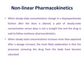 Non-linear Pharmacokinetics
• When steady-state concentrations change in a disproportionate
fashion after the dose is altered, a plot of steady-state
concentration versus dose is not a straight line and the drug is
said to follow nonlinear pharmacokinetics
• When steady-state concentrations increase more than expected
after a dosage increase, the most likely explanation is that the
processes removing the drug from the body have become
saturated
 