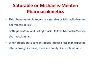 Saturable or Michaelis-Menten
Pharmacokinetics
• This phenomenon is known as saturable or Michaelis-Menten
pharmacokinetics
• Both phenytoin and salicylic acid follow Michaelis-Menten
pharmacokinetics
• When steady-state concentrations increase less than expected
after a dosage increase, there are two typical explanations
 