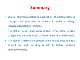 Summary
• Clinical pharmacokinetics is application of pharmacokinetic
concepts and principles in humans in order to design
individualized dosage regimens
• If a plot of steady state concentration versus dose yields a
straight line, the drug is said to follow linear pharmacokinetics
• If a plot of steady-state concentration versus dose is not a
straight line and the drug is said to follow nonlinear
pharmacokinetics
 