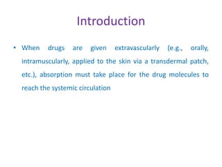 Introduction
• When drugs are given extravascularly (e.g., orally,
intramuscularly, applied to the skin via a transdermal patch,
etc.), absorption must take place for the drug molecules to
reach the systemic circulation
 
