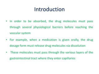 Introduction
• In order to be absorbed, the drug molecules must pass
through several physiological barriers before reaching the
vascular system
• For example, when a medication is given orally, the drug
dosage form must release drug molecules via dissolution
• These molecules must pass through the various layers of the
gastrointestinal tract where they enter capillaries
 
