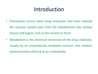 Introduction
• Distribution occurs when drug molecules that have entered
the vascular system pass from the bloodstream into various
tissues and organs such as the muscle or heart
• Metabolism is the chemical conversion of the drug molecule,
usually by an enzymatically mediated reaction, into another
chemical entity referred to as a metabolite
 