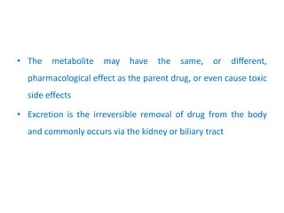 • The metabolite may have the same, or different,
pharmacological effect as the parent drug, or even cause toxic
side effects
• Excretion is the irreversible removal of drug from the body
and commonly occurs via the kidney or biliary tract
 