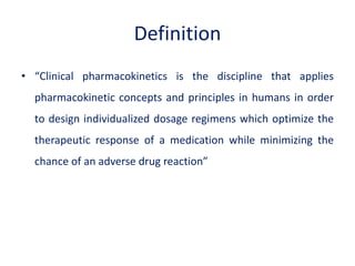 Definition
• “Clinical pharmacokinetics is the discipline that applies
pharmacokinetic concepts and principles in humans in order
to design individualized dosage regimens which optimize the
therapeutic response of a medication while minimizing the
chance of an adverse drug reaction”
 