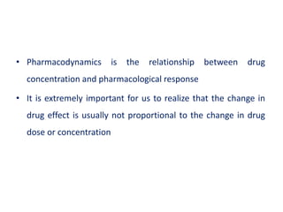 • Pharmacodynamics is the relationship between drug
concentration and pharmacological response
• It is extremely important for us to realize that the change in
drug effect is usually not proportional to the change in drug
dose or concentration
 