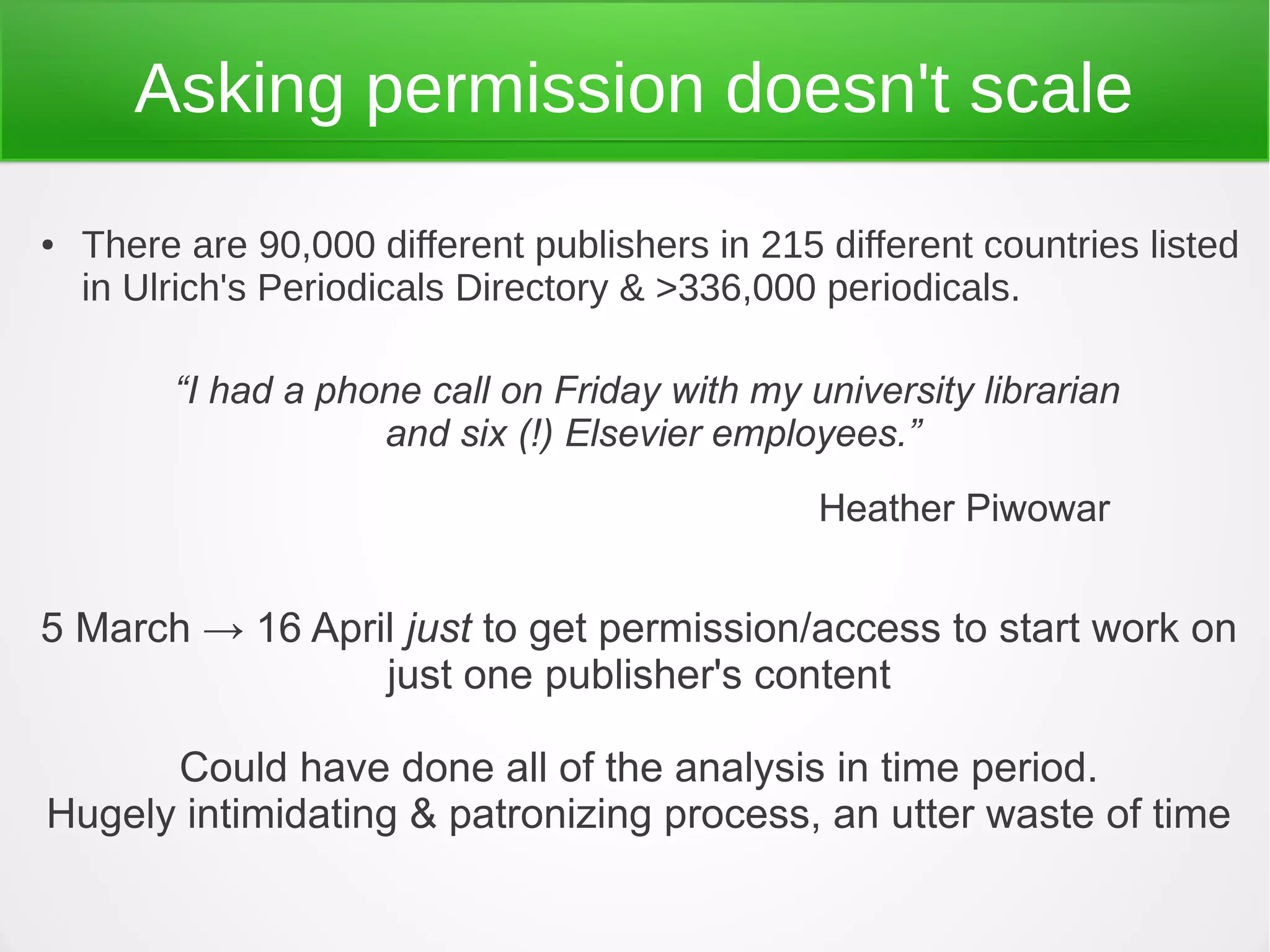 Asking permission doesn't scale
●   There are 90,000 different publishers in 215 different countries listed
    in Ulrich's Periodicals Directory & >336,000 periodicals.

         “I had a phone call on Friday with my university librarian
                     and six (!) Elsevier employees.”
                                                 Heather Piwowar


5 March → 16 April just to get permission/access to start work on
                 just one publisher's content

      Could have done all of the analysis in time period.
Hugely intimidating & patronizing process, an utter waste of time
 