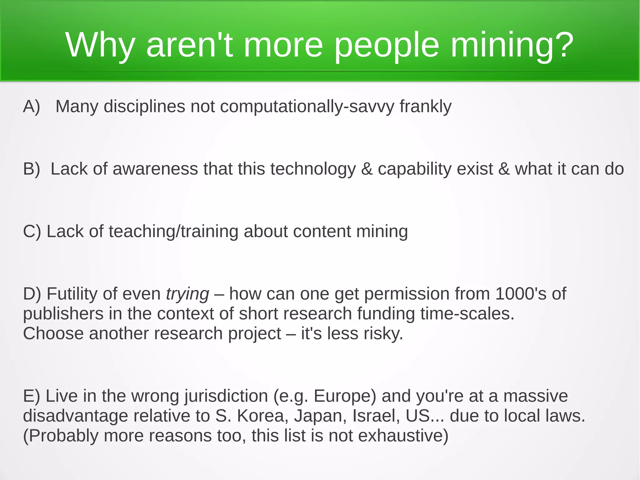 Why aren't more people mining?
A) Many disciplines not computationally-savvy frankly


B) Lack of awareness that this technology & capability exist & what it can do


C) Lack of teaching/training about content mining


D) Futility of even trying – how can one get permission from 1000's of
publishers in the context of short research funding time-scales.
Choose another research project – it's less risky.


E) Live in the wrong jurisdiction (e.g. Europe) and you're at a massive
disadvantage relative to S. Korea, Japan, Israel, US... due to local laws.
(Probably more reasons too, this list is not exhaustive)
 