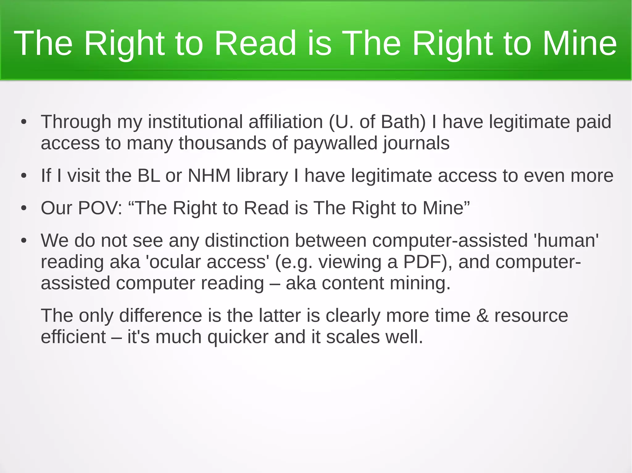 The Right to Read is The Right to Mine
●   Through my institutional affiliation (U. of Bath) I have legitimate paid
    access to many thousands of paywalled journals
●   If I visit the BL or NHM library I have legitimate access to even more
●   Our POV: “The Right to Read is The Right to Mine”
●   We do not see any distinction between computer-assisted 'human'
    reading aka 'ocular access' (e.g. viewing a PDF), and computer-
    assisted computer reading – aka content mining.
    The only difference is the latter is clearly more time & resource
    efficient – it's much quicker and it scales well.
 