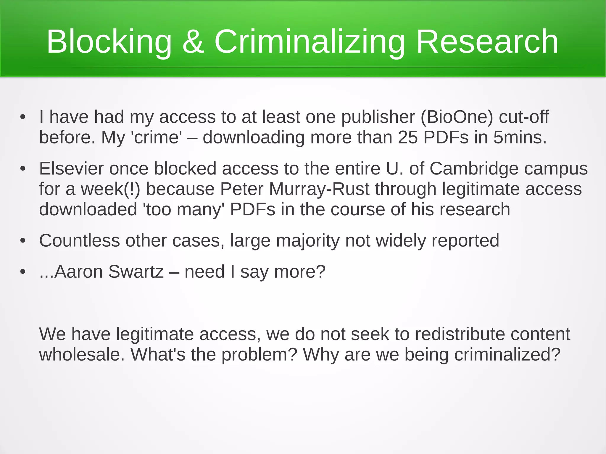 Blocking & Criminalizing Research
●   I have had my access to at least one publisher (BioOne) cut-off
    before. My 'crime' – downloading more than 25 PDFs in 5mins.
●   Elsevier once blocked access to the entire U. of Cambridge campus
    for a week(!) because Peter Murray-Rust through legitimate access
    downloaded 'too many' PDFs in the course of his research
●   Countless other cases, large majority not widely reported
●   ...Aaron Swartz – need I say more?


    We have legitimate access, we do not seek to redistribute content
    wholesale. What's the problem? Why are we being criminalized?
 