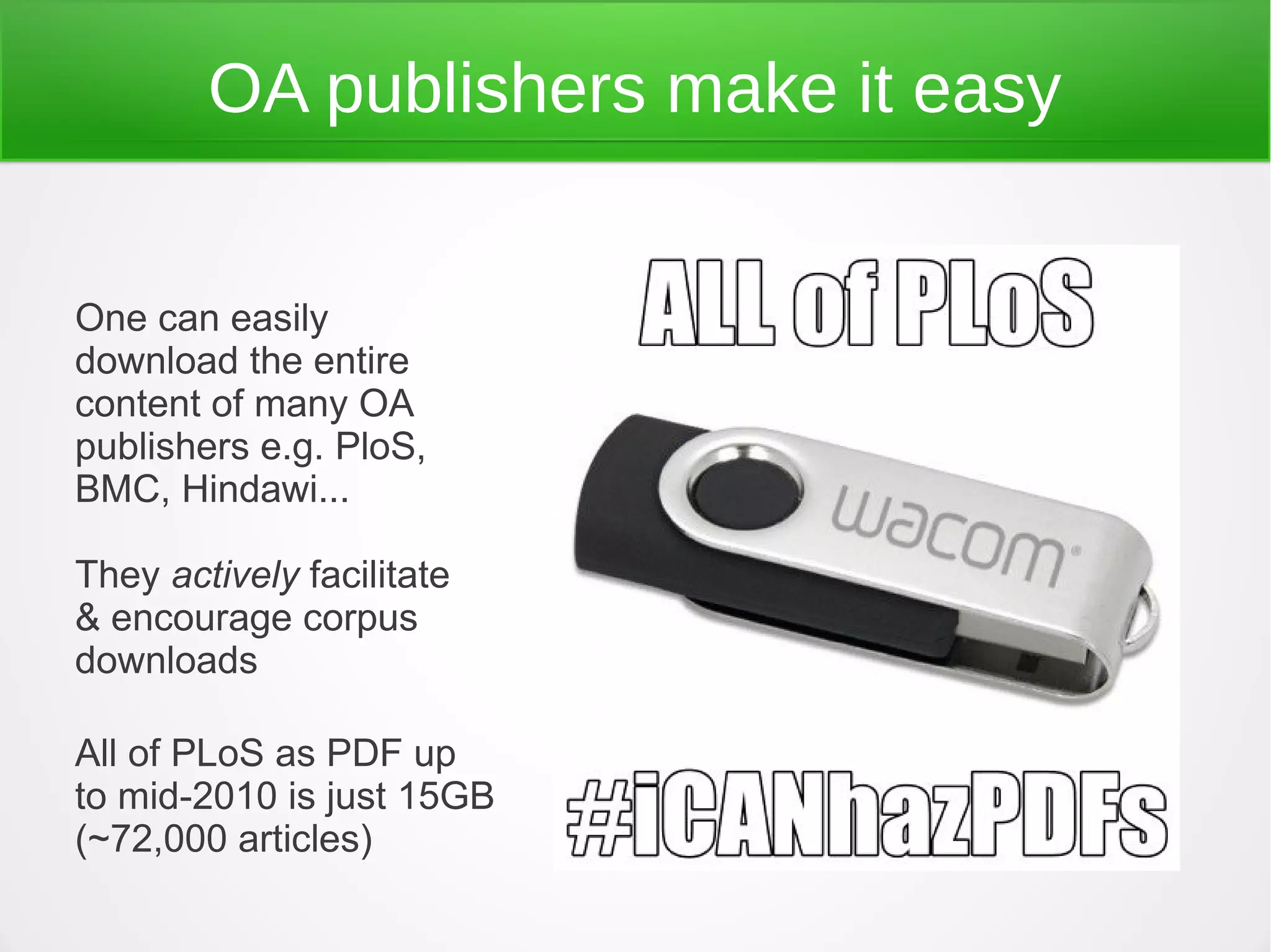 OA publishers make it easy


One can easily
download the entire
content of many OA
publishers e.g. PloS,
BMC, Hindawi...

They actively facilitate
& encourage corpus
downloads

All of PLoS as PDF up
to mid-2010 is just 15GB
(~72,000 articles)
 