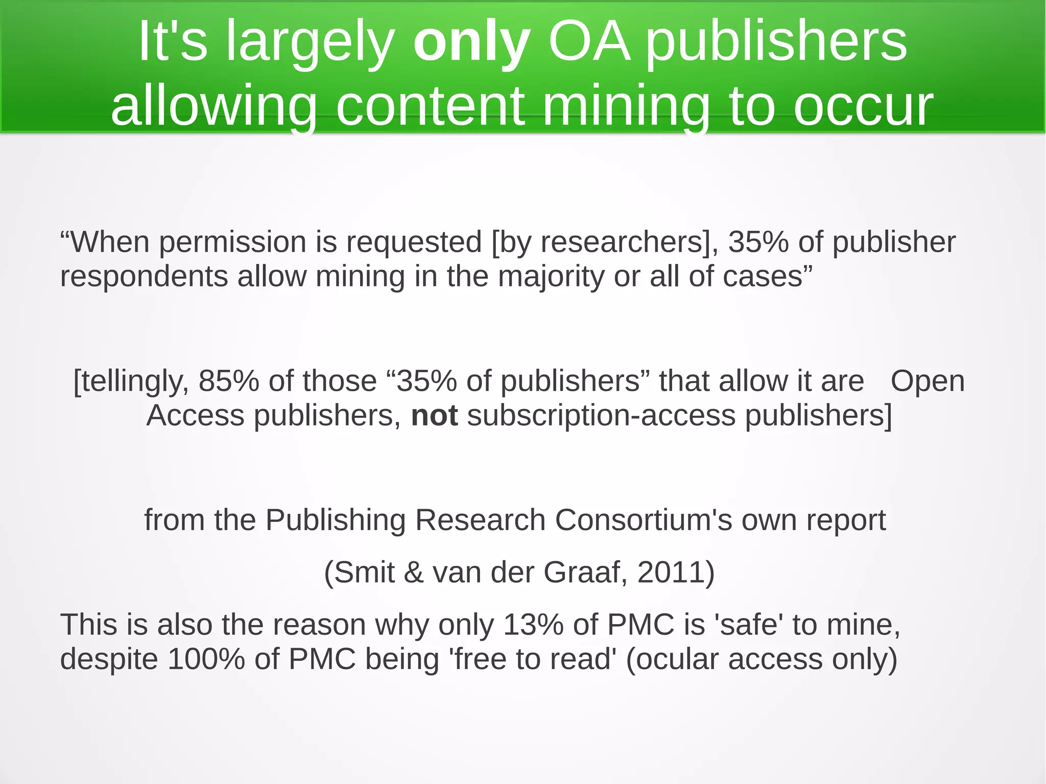 It's largely only OA publishers
   allowing content mining to occur

“When permission is requested [by researchers], 35% of publisher
respondents allow mining in the majority or all of cases”


[tellingly, 85% of those “35% of publishers” that allow it are Open
       Access publishers, not subscription-access publishers]


      from the Publishing Research Consortium's own report
                   (Smit & van der Graaf, 2011)
This is also the reason why only 13% of PMC is 'safe' to mine,
despite 100% of PMC being 'free to read' (ocular access only)
 