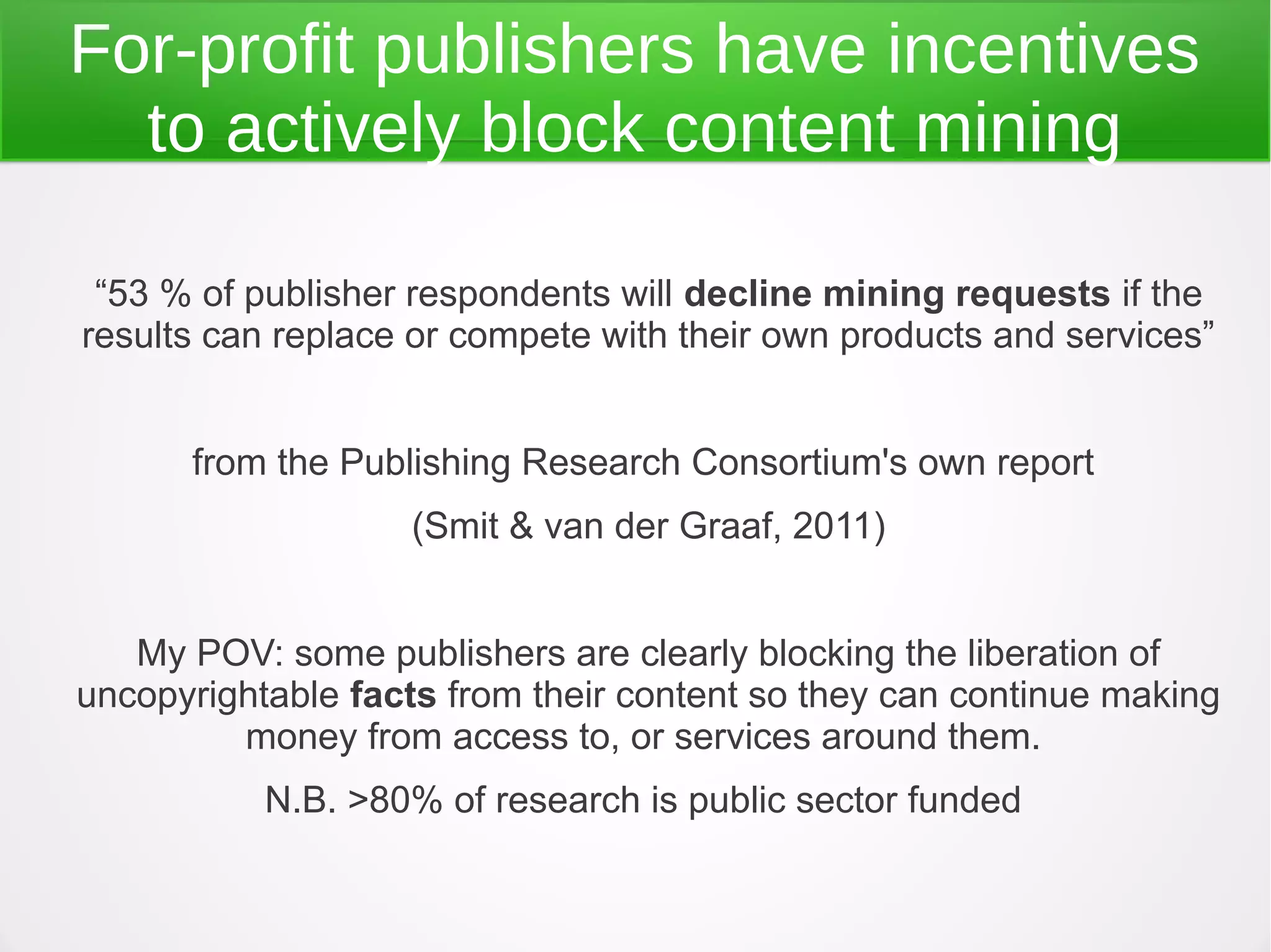 For-profit publishers have incentives
  to actively block content mining

 “53 % of publisher respondents will decline mining requests if the
results can replace or compete with their own products and services”


      from the Publishing Research Consortium's own report
                   (Smit & van der Graaf, 2011)


   My POV: some publishers are clearly blocking the liberation of
uncopyrightable facts from their content so they can continue making
         money from access to, or services around them.
           N.B. >80% of research is public sector funded
 