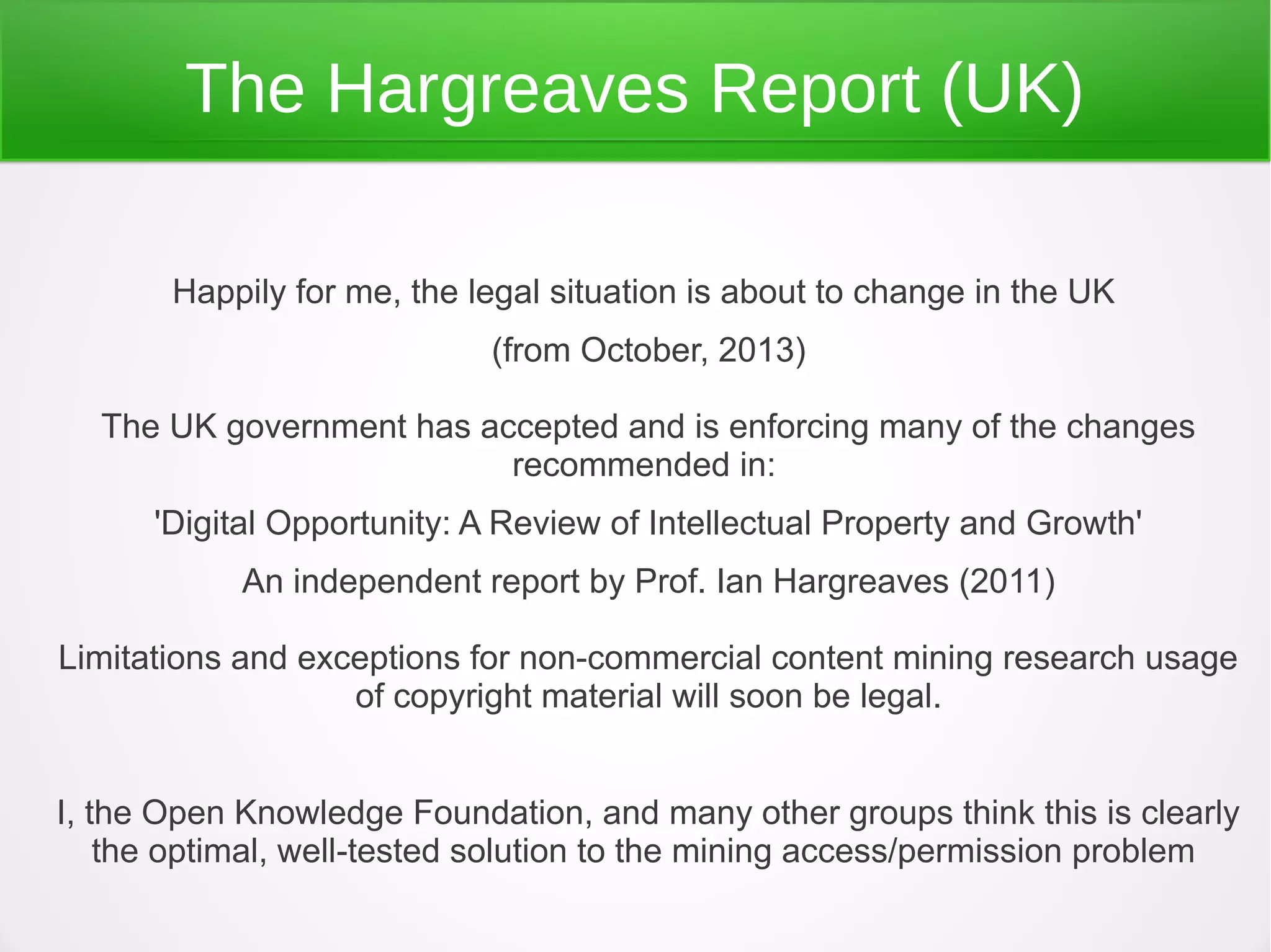 The Hargreaves Report (UK)

       Happily for me, the legal situation is about to change in the UK
                            (from October, 2013)

  The UK government has accepted and is enforcing many of the changes
                          recommended in:
      'Digital Opportunity: A Review of Intellectual Property and Growth'
            An independent report by Prof. Ian Hargreaves (2011)

Limitations and exceptions for non-commercial content mining research usage
                   of copyright material will soon be legal.


I, the Open Knowledge Foundation, and many other groups think this is clearly
    the optimal, well-tested solution to the mining access/permission problem
 