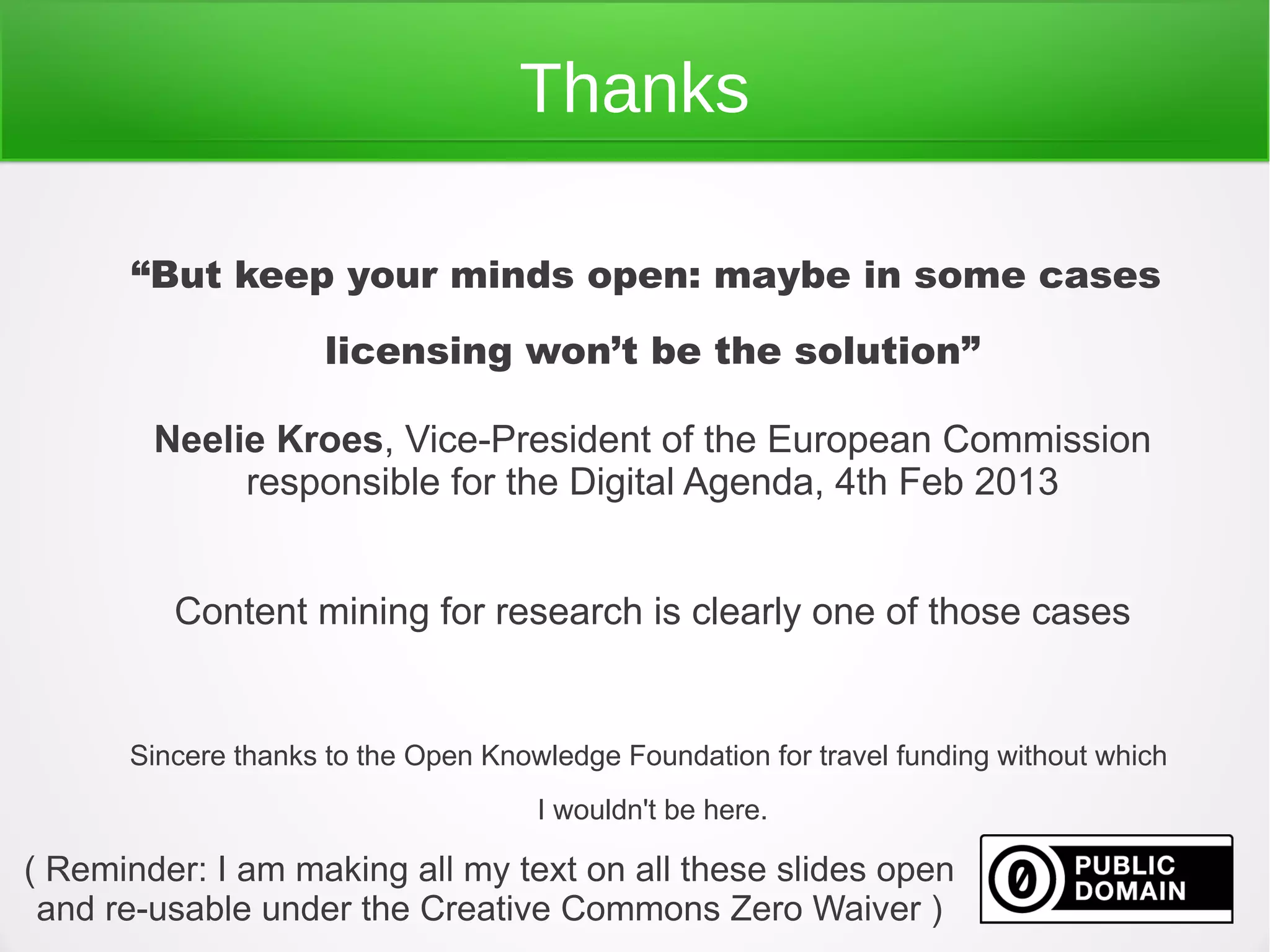 Thanks

      “But keep your minds open: maybe in some cases
                     licensing won’t be the solution”

        Neelie Kroes, Vice-President of the European Commission
             responsible for the Digital Agenda, 4th Feb 2013


         Content mining for research is clearly one of those cases


      Sincere thanks to the Open Knowledge Foundation for travel funding without which
                                     I wouldn't be here.

( Reminder: I am making all my text on all these slides open
 and re-usable under the Creative Commons Zero Waiver )
 